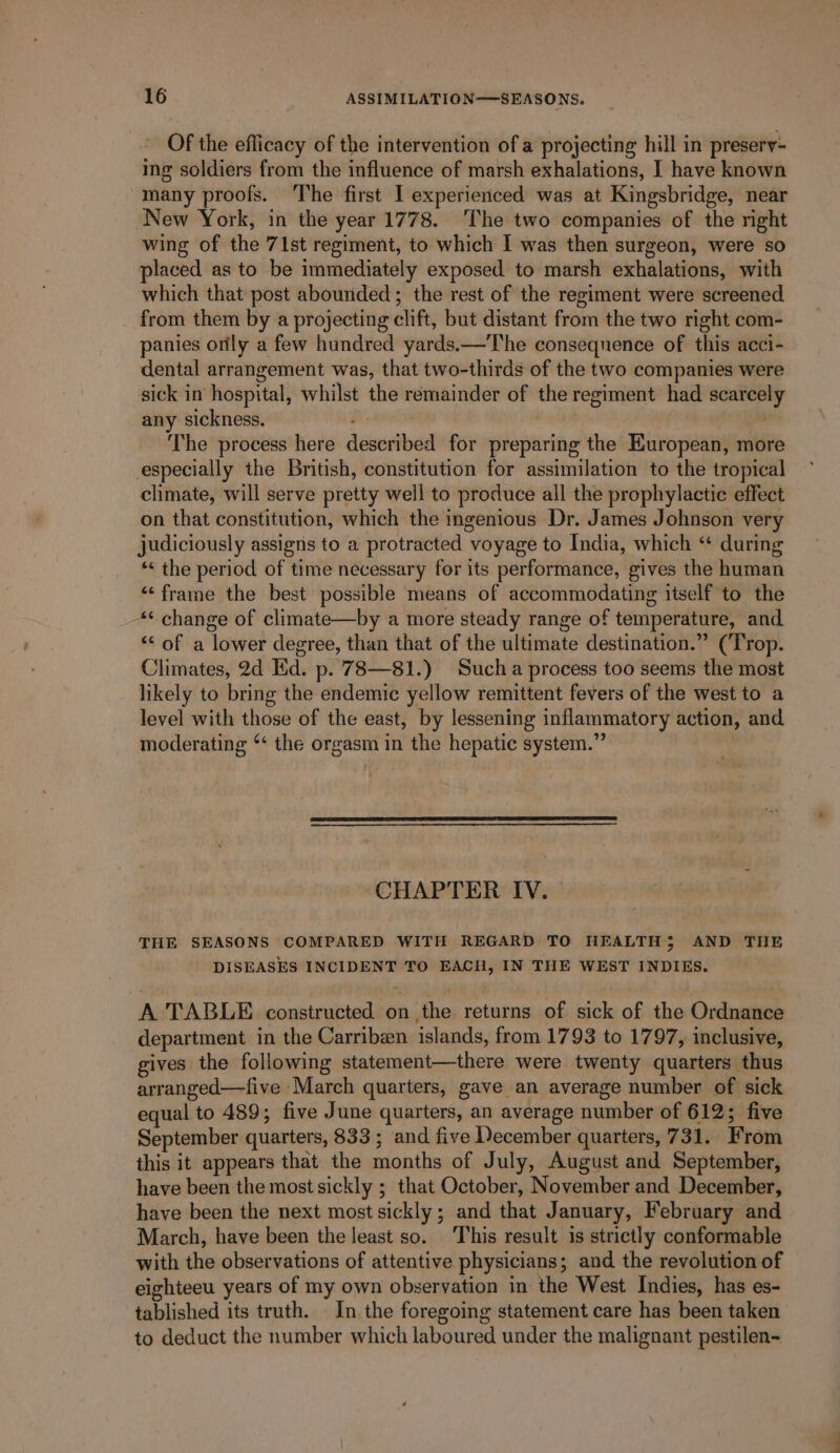 Of the eflicacy of the intervention of a projecting hill in preserv- ing soldiers from the influence of marsh exhalations, I have known -many proofs. The first I experienced was at Kingsbridge, near New York, in the year 1778. The two companies of the right wing of the 71st regiment, to which I was then surgeon, were so placed as to be immediately exposed to marsh exhalations, with which that post abounded; the rest of the regiment were screened from them by a projecting clift, but distant from the two right com- panies orlly a few hundred yards.—The consequence of this acci- dental arrangement was, that two-thirds of the two companies were sick in hospital, whilst the remainder of the regiment had scarcely any sickness. : , : The process here described for preparing the European, more especially the British, constitution for assimilation to the tropical climate, will serve pretty well to produce all the prophylactic effect on that constitution, which the ingenious Dr. James Johnson very judiciously assigns to a protracted voyage to India, which “ during *&lt; the period of time necessary for its performance, gives the human “frame the best possible means of accommodating itself to the ‘¢ change of climate—by a more steady range of temperature, and “&lt; of a lower degree, than that of the ultimate destination.” (Trop. Climates, 2d Hd. p. 783—81.) Sucha process too seems the most likely to bring the endemic yellow remittent fevers of the west to a level with those of the east, by lessening inflammatory action, and moderating ‘‘ the orgasm in the hepatic system.” CHAPTER IV. THE SEASONS COMPARED WITH REGARD TO NEALTH; AND THE DISEASES INCIDENT TO EACH, IN THE WEST INDIES. A TABLE constructed on the returns of sick of the Ordnance department in the Carriben islands, from 1793 to 1797, inclusive, gives the following statement—there were twenty quarters thus arranged—five March quarters, gave an average number of sick equal to 489; five June quarters, an average number of 612; five September quarters, 833 ; and five December quarters, 731. From this it appears that the months of July, August and September, have been the most sickly ; that October, November and December, have been the next most sickly; and that January, February and March, have been the least so. This result is strictly conformable with the observations of attentive physicians; and the revolution of eighteeu years of my own observation in the West Indies, has es- tablished its truth. In the foregoing statement care has been taken to deduct the number which laboured under the malignant pestilen-