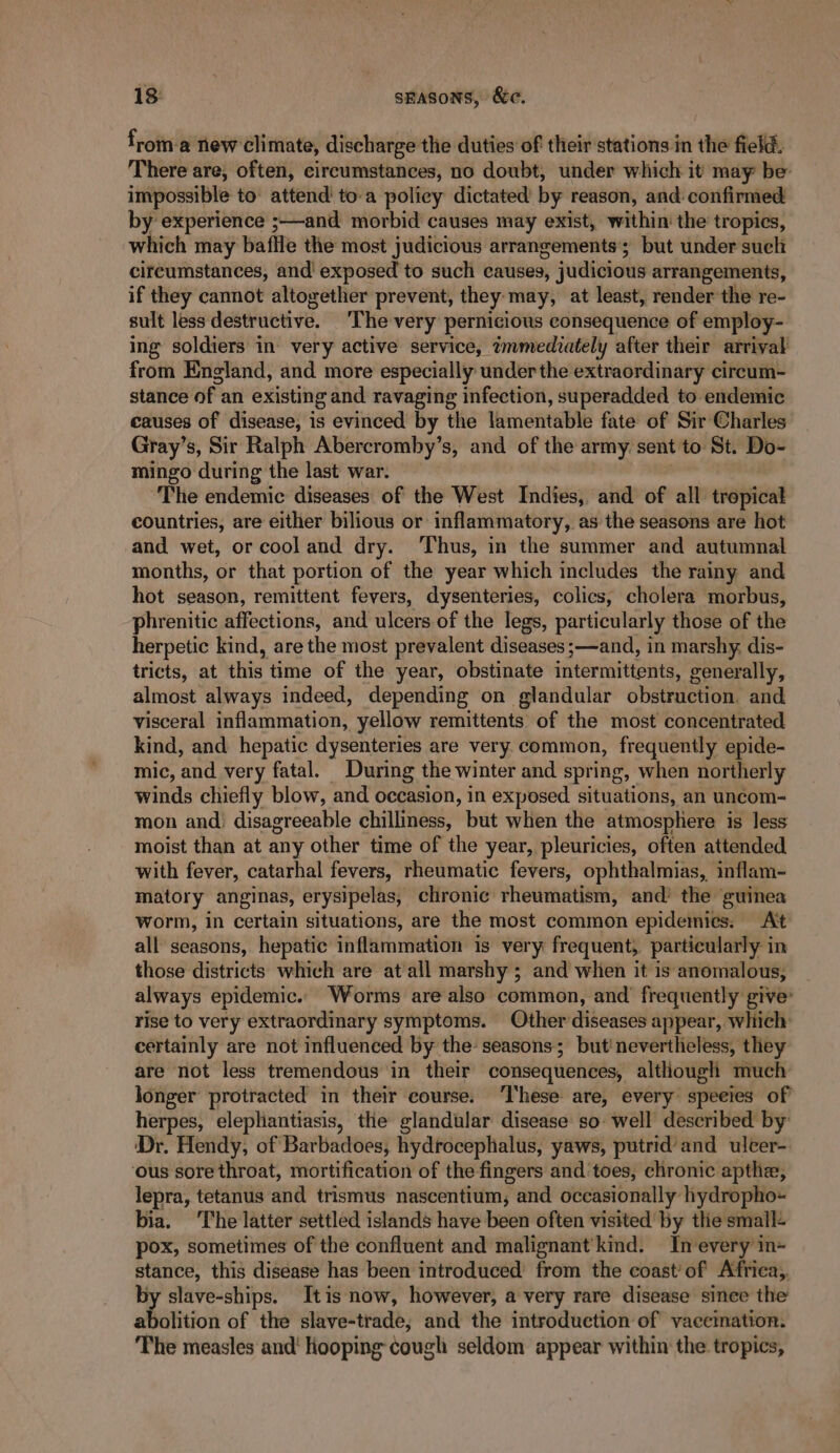 froma new climate, discharge the duties of their stations in the field. There are, often, circumstances, no doubt, under which it may be’ impossible to’ attend toa policy dictated by reason, and: confirmed by experience ;—and morbid causes may exist, within’ the tropics, which may baffle the most judicious arrangements’; but under such circumstances, and' exposed to such causes, judicious arrangements, if they cannot altogether prevent, they:may, at least, render the re- sult less destructive. The very pernicious consequence of employ- ing soldiers’ in very active service, tmmediately after their arrival from England, and more especially under the extraordinary circum- stance of an existing and ravaging infection, superadded to endemic causes of disease, is evinced by the lamentable fate of Sir Charles Gray’s, Sir Ralph Abercromby’s, and of the army: sent to St. Do- mingo during the last war. The endemic diseases of the West Indies, and of all tropical countries, are either bilious or inflammatory, as the seasons are hot and wet, or cool and dry. Thus, in the summer and autumnal months, or that portion of the year which includes the rainy and hot season, remittent fevers, dysenteries, colics, cholera morbus, phrenitic affections, and ulcers of the legs, particularly those of the herpetic kind, are the most prevalent diseases ;—and, in marshy, dis- tricts, at nas’ time of the year, obstinate iatBrRTeEB My: generally, almost always indeed, depending on glandular obstruction and visceral inflammation, yellow remittents of the most concentrated kind, and hepatic dysenteries are very common, frequently epide- mic, and very fatal. During the winter and spring, when northerly winds chiefly blow, and occasion, in exposed situations, an uncom- mon and) disagreeable chilliness, but when the atmosphere is less moist than at any other time of the year, pleuricies, often attended with fever, catarhal fevers, rheumatic fevers, ophthalmias, inflam- matory anginas, erysipelas, chronic rheumatism, and’ the guinea worm, in certain situations, are the most common epidemies: Att all seasons, hepatic inflammation is very frequent, particularly in those districts which are at'all marshy ; and when it is anomalous, always epidemic. Worms are also common, and frequently give’ rise to very extraordinary symptoms. Other diseases appear, which certainly are not influenced by the: seasons; but'nevertheless, they are not less tremendous in their consequences, although much longer protracted in their course. ‘These are, every speeies of herpes, elephantiasis, the glandular disease so- well described by: ‘Dr. Hendy, of Barbadoes, hydrocephalus, yaws, putrid’ and ulcer- ‘ous sore throat, mortification of the fingers and toes, chronic apthe, lepra, tetanus and trismus nascentium, and occasionally hydropho« bia. The latter settled islands have been often visited by the small: pox, sometimes of the confluent and malignant’ kind. Inevery in~ stance, this disease has been introduced’ from the coast’ of Africa, by slave-ships. Itis now, however, a very rare disease since the ahitition of the slave-trade, and the introduction of vaccination. The measles and’ hooping cough seldom appear within the tropics,