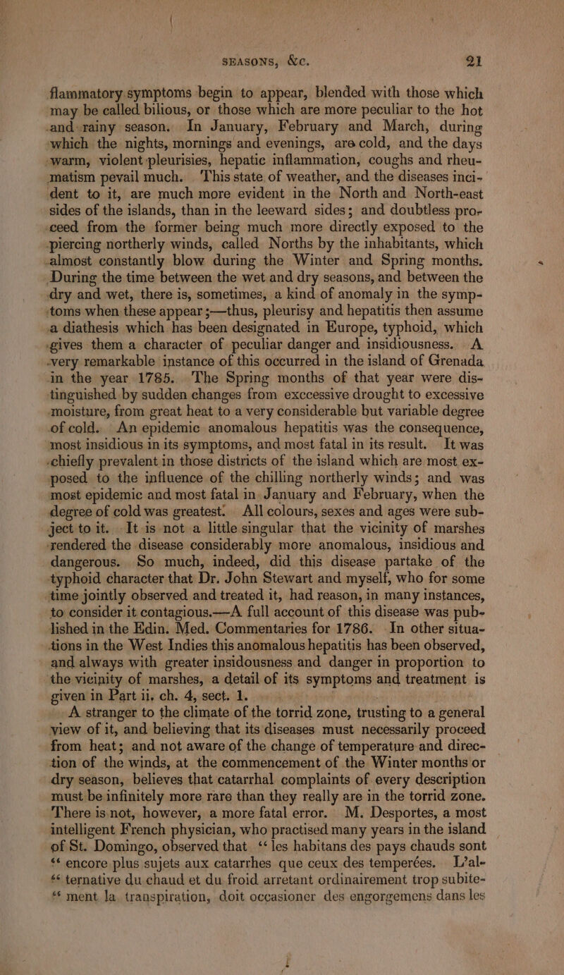 flammatory symptoms begin to appear, blended with those which may be called bilious, or those which are more peculiar to the hot and rainy season. In January, February and March, during which the nights, mornings and evenings, are cold, and the days -warm, violent :pleurisies, hepatic inflammation, coughs and rheu- matism pevail much. ‘This state of weather, and the diseases inci- dent to it, are much more evident in the North and North-east sides of the islands, than in the leeward sides; and doubtless pro- ceed from the former being much more directly exposed to the piercing northerly winds, called Norths by the inhabitants, which -almost constantly blow during the Winter and Spring months. During the time between the wet and dry seasons, and between the dry and wet, there is, sometimes, a kind of anomaly in the symp- ‘toms when these appear ;—thus, pleurisy and hepatitis then assume a diathesis which has been designated in Europe, typhoid, which gives them a character of peculiar danger and insidiousness.. A -very remarkable instance of this occurred in the island of Grenada in the year 1785... The Spring months of that year were dis- tinguished by sudden changes from exccessive drought to excessive moisture, from great heat to a very considerable but variable degree of cold. An epidemic anomalous hepatitis was the consequence, most insidious in its symptoms, and most fatal in its result. It was chiefly prevalent in those districts of the island which are most ex- posed to the influence of the chilling northerly winds; and was most epidemic and most fatal in. January and February, when the degree of cold was greatest. All colours, sexes and ages were sub- ject to it. It is not a little singular that the vicinity of marshes rendered. the disease considerably more anomalous, insidious and dangerous. So much, indeed, did this disease partake of the typhoid character that Dr. John Stewart and myself, who for some ‘time jointly observed and treated it, had reason, in many instances, to consider it contagious.—A full account of this disease was pub- lished in the Edin: Med. Commentaries for 1786. In other situa- tions in the West Indies this anomalous hepatitis has been observed, and always with greater insidousness and danger in proportion to ‘the vicinity of marshes, a detail of its symptoms and treatment is given in Part ii. ch. 4, sect. 1 . A stranger to the climate of the torrid zone, trusting to a general view of it, and believing that its diseases must necessarily proceed from heat ; and not aware of the change of temperature and direc- tion of the winds, at the commencement of the Winter months or dry season, believes that catarrhal complaints of every description must be infinitely more rare than they really are in the torrid zone. There is. not, however, a more fatal error. M. Desportes, a most intelligent French physician, who practised many years in the island — of St. Domingo, observed that ‘‘ les habitans des pays chauds sont ‘* encore plus. sujets aux catarrhes que ceux des temperées. L/al- ‘* ternative du chaud et du froid. arretant ordinairement trop subite- ** ment Ja. transpiration, doit occasioner des engorgemens dans les =