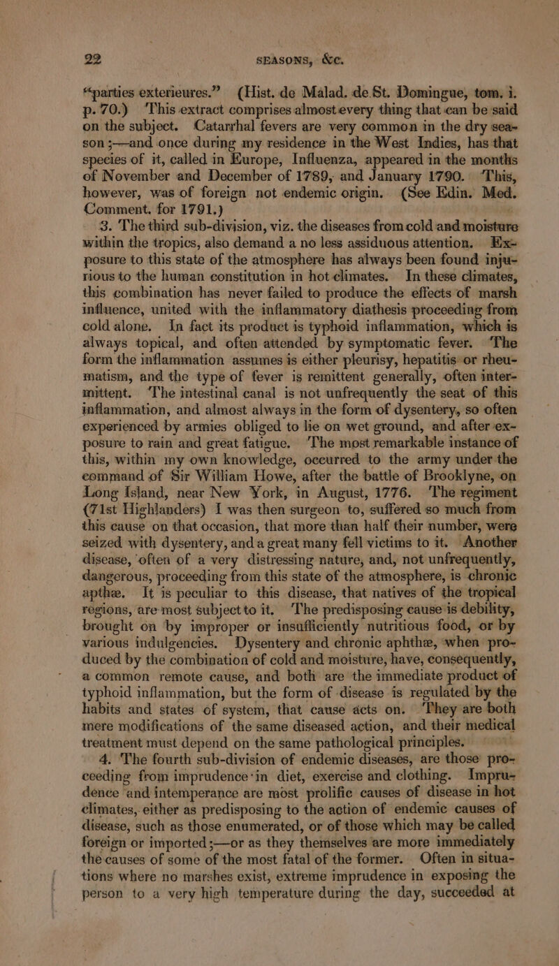 “parties exterieures.” (Hist. de Malad. de.St. Domingue, tom, i. p: 70.) ‘This extract comprises almost every thing that can be said on the subject. Catarrhal fevers are very common in the dry sea- son s—and once during my residence in the West Indies, has that species of it, called in Kurope, Influenza, appeared in the months of November and December of 1789, and January 1790. ‘This, however, was of foreign not endemic origin. (See Edin. Med. Comment. for 1791.) é 3. The third sub-division, viz. the diseases from cold and moisture within the tropics, also demand a no less assiduous attention, Hx= posure to this state of the atmosphere has always been found inju- rious to the human constitution in hot climates. In these climates, this combination has never failed to produce the effects of marsh influence, united with the inflammatory diathesis proceeding from cold alone. In fact its product is typhoid inflammation, which is always topical, and often attended by symptomatic fever. “The form the inflammation assumes is either pleurisy, hepatitis or rheu- matism, and the type of fever is remittent generally, often imter- mittent. ‘The intestinal canal is not unfrequently the seat of this inflammation, and almost always in the form of dysentery, so often experienced by armies obliged to lie on wet ground, and after ex- posure to rain and great fatigue. The most remarkable instance of this, within my own knowledge, occurred to the army under the command of Sir William Howe, after the battle of Brooklyne, on Long Island, near New York, in August, 1776. ‘The regiment (71st Highlanders) I was then surgeon to, suffered so much from this cause on that occasion, that more than half their number, were seized with dysentery, anda great many fell victims to it. Another disease, often of a very distressing nature, and, not unfrequently, dangerous, proceeding from this state of the atmosphere, is chronic apthe. It is peculiar to this disease, that natives of the tropical regions, are most subject to it. The predisposing cause is debility, brought on ‘by improper or insufficiently nutritious food, or by various indulgencies. Dysentery and chronic aphthe, ‘when pro- duced by the combination of cold and moisture, have, consequently, a common remote cause, and both are the immediate product of typhoid inflammation, but the form of disease is regulated by the habits and states of system, that cause acts on. ‘They are both mere modifications of the same diseased action, and their medical treatment must depend on the same pathological principles. a 4. The fourth sub-division of endemic diseases, are those’ pro- ceeding from imprudence:in diet, exercise and clothing. Impru- dence ‘and intemperance are most prolific causes of disease in hot climates, either as predisposing to the action of endemic causes of disease, such as those enumerated, or of those which may be called foreign or imported ;—or as they themselves are more immediately the causes of some of the most fatal of the former. Often in situa- tions where no marshes exist, extreme imprudence in exposing the person to a very high temperature during the day, succeeded at