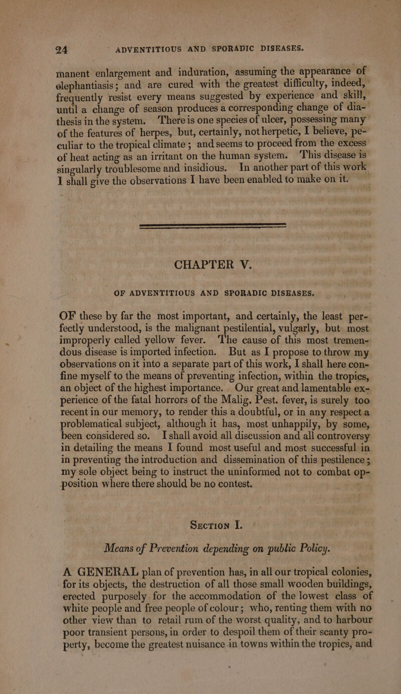 Q4 - ADVENTITIOUS AND SPORADIC DISEASES. manent enlargement and induration, assuming the appearance of elephantiasis; and are cured with the greatest difficulty, indeed, frequently resist every means suggested by experience and skill, until a change of season produces a corresponding change of dia- thesisin the system. ‘There is one species of ulcer, possessing many’ of the features of herpes, but, certainly, not herpetic, I believe, pe- culiar to the tropical climate ; and seems to proceed from the excess of heat acting as an irritant on the human system. This disease is singularly troublesome and insidious. In another part of this work I shall give the observations I have been enabled to make on it. CHAPTER V. OF ADVENTITIOUS AND SPORADIC DISEASES. OF these by far the most important, and certainly, the least per- fectly understood, is the malignant pestilential, vulgarly, but most improperly called yellow fever. ‘The cause of this most tremen- dous disease is imported infection. But as I propose to throw my observations on it into a separate part of this work, I shall here con- fine myself to the means of preventing infection, within the tropics, an object of the highest importance. , Our great and lamentable ex- perience of the fatal horrors of the Malig. Pest. fever, is surely too recent in our memory, to render this a doubtful, or in any respect a problematical subject, although it has, most unhappily, by some, been considered so. I shall avoid all discussion and all controversy in detailing the means I found most useful and most successful in in preventing the introduction and dissemination of this pestilence ; my sole object being to instruct the uninformed not to combat op- position where there should be no contest. | , Section I. Means of Prevention depending on public Policy. A GENERAL plan of prevention has, in all our tropical colonies, for its objects, the destruction of all those small wooden buildings, erected purposely for the accommodation of the lowest class of white people and free people of colour; who, renting them with no other view than to retail rum of the worst quality, and to harbour poor transient persons, in order to despoil them of their scanty pro= perty, become the greatest nuisance in towns within the tropics, and