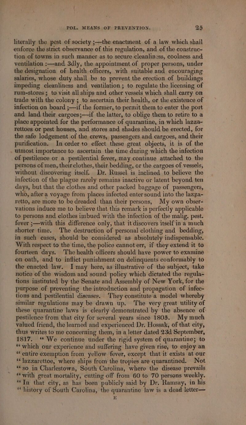 literally the pest of society ;—the enactment of a law which shail enforce the strict observance of this regulation, and of the construc- tion of towns in such manner as to secure cleanliness, coolness and ventilation :—-and 3dly, the appointment of proper persons, under the designation of health officers, with suitable and encouraging salaries, whose duty shall be to prevent the erection of buildings impeding cleanliness and ventilation ; to regulate the licensing of rum-stores ; to visit all ships and other vessels which shall carry on trade with the colony ; to ascertain their health, or the existence of infection on board ;—if the former, to permit them to enter the port and land their cargoes;—if the latter, to oblige them to retire to a place appointed for the performance of quarantine, in which lazza- rettoes or pest houses, and stores and shades should be erected, for the safe lodgement of the crews, passengers and cargoes, and their purification. In order to effect these great objects, it is of the _ utmost importance to ascertain the time during which the infection of pestilence or a pestilential fever, may continue attached to the persons of men, their clothes, their bedding, or the cargoes of vessels, without discovering itself. Dr. Russel is inclined to believe the infection of the plague rarely remains inactive or latent beyond ten days, but that the clothes and other packed baggage of passengers, who, after a voyage from places infected enter sound into the lazza- retto, are more to be dreaded than their persons, My own obser- vations induce me to believe that this remark is perfectly applicable to persons and clothes imbued with the infection of the malig. pest. fever ;—with this difference only, that it discovers itself in a much shorter time. ‘The destruction of personal clothing and bedding, in such cases, should be considered as absolutely indispensable. With respect to the time, the police cannot err, if they extend it to fourteen days. ‘The health officers should have power to examine on oath, and to inflict punishment on delinquents conformably to the enacted law. I may here, as illustrative of the subject, take notice of the wisdom and sound policy which dictated the regula- tions instituted by the Senate and Assembly of New York, for the purpose of preventing the introduction and propagation of infec- tions and pestilential diseases. They constitute a model whereby similar regulations may be drawn up. ‘The very great utility of these quarantine laws is clearly demonstrated by the absence of: pestilence from that city for several years since 1805. My much valued friend, the learned and experienced Dr. Hossak, of that city, thus writes to me concerning them, in a letter dated 23d September, 1817. ‘* We continue under the rigid system of quarantine; to *‘ which our experience and suffering have given rise, to enjoy an “‘ entire exemption from yellow fever, except that it exists at our ‘‘Jazzarettoe, where ships from the tropies are quarantined. Not ““so in Charlestown, South Carolina, where the disease prevails ‘with great mortality, cutting off from 60 to 70 persons weekly. “In that city, as has been publicly said by Dr. Ramsay, in his “history of South Carolina, the quarantine law is a dead letter— E