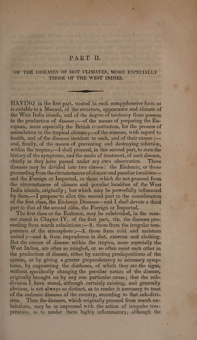 PART OU. OF THE DISEASES OF HOT CLIMATES, MORE ESPECIALLY THOSE OF THE WEST INDIES. = RTE EE HAVING in the first part, treated in such comprehensive form as is suitable to a Manual, of the structure, appeararice and climate of the West India islands, and of the degree of tendency these possess to the production of disease ;—of the means of preparing the Ku- ropean, more especially the British constitution, for the process of assimilation to the tropical climate ;—of the seasons, with regard to health, and of the diseases incident to each, and of their causes ;— and, finally, of the means of preventing and destroying infection, within the tropics;—TI shall proceed, in this second part, to state the history of the symptoms, and the mode of treatment, of each disease, chiefly as they have passed under my own observation. These diseases may be divided into two classes: the Endemic, or those proceeding from the circumstances of climate and peculiar localities— _ and the Foreign or Imported, or those which do not proceed from the circumstances of climate and peculiar localities of the West India islands, originally ; but which may be powerfully influenced by them.—I propose'to allot this second part to the consideration of the first class, the Endemic Diseases—and I shall devote a third part to that of the second class, the Foreign or Imported. The first class or the Endemic, may be subdivided, in the man- ner stated in Chapter IV. of the first part, viz. the diseases pro- ceeding from marsh exhalations ;—-2. those from the irregular tem- perature of the atmosphere ;—3. those from cold and moisture united ;—and 4, from imprudence in diet, exercise and clothing. But the causes of disease within the tropics, more especially the West Indies, are often so mingled, or so often assist each other in the production of disease, either by exciting predispositions of the system, or by giving a greater preponderancy to accessary symp- toms, by augmenting the diatheses, of which they are the signs, without specifically changing the peculiar nature of the disease, originally brought on by any one particular cause; that the sub- division I have stated, although certainly existing, and generally obvious, is not always so distinct, as to render it necessary to treat of the endemic diseases of the country, according to that sub-divi- sion. ‘Ihus the diseases, which originally proceed from marsh ex- halations, may be so impressed with the action of irregular tem- perature, as to render them highly inflammatory, although the