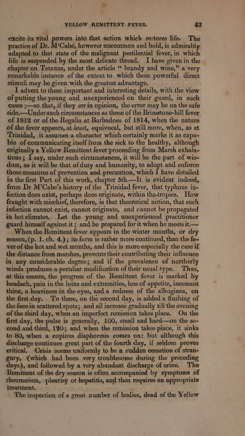 excite its vital powers into that «action which restores life. The practice of Dr. M‘Cabe, however uncommon and bold, is admirably. adapted to that state of the malignant pestilential fever, in which life is suspended. by the most delicate thread. I have given in the chapter on Tetanus, under the article “‘ brandy and wine,” a very remarkable instance of the extent to which these. powerful direct stimuli may be given with the greatest advantage. ° I advert to these important and interesting details, with the view of putting the young and unexperienced on their guard, in such cases ;—so that, if they errin opinion, the error may be on the safe side.—Under such circumstances as these of the Brimstone-hill fever of 1812 or of the Regalia at Barbadoes of 1814, when the nature of the fever appears, at least, equivocal, but still more, when, as at Trinidad, it assumes a character which certainly marks it as capa- ble of communicating itself from the sick to the healthy, although originally a Yellow Remittent fever proceeding from Marsh exhala~ tions; I say, under such circumstances, it will be the part of wis+ dom, as it will be that of duty and humanity, to adopt and enforce those measures of prevention and precaution, which | have detailed in the first Part of this work, chapter 5th.—It is evident indeed, from Dr M’Cabe’s history of the ‘Trinidad fever, that typhous in- fection does exist, perhaps does originate, within the-tropics, How fraught with mischief, therefore, is that theoretical notion, that such infection cannot exist, cannot originate, and cannot be propagated in hot climates.. Let the young and unexperienced practitioner guard himself against it; and be prepared for it when he meets it.— _ When the Remittent fever appears in the winter months, or dry season, (p. 1.-ch. 4.); its form is rather more continued, than the fe- ver of the hot and wet months, and this is more especially the case if the distance from marshes, prevents their contributing their influence in any considerable degree; and if the prevalence of northerly winds produces.a peculiar modification of their usual type. Thus, at this season, the progress of the Remittent fever is marked by headach, pain in the loins and extremities, loss of appetite, incessant thirst, a heaviness in the eyes, anda redness of the albuginea, on the first day. T’o these, on the second day, is added a flushing of the face in scattered spots; and all increase gradually till the evening of the third day, when an imperfect remission takes place. On the first day, the pulse is generally, 100, small and hard—on the se- cond and third, 120; and when the remission takes place, it sinks to 80, when a copious diaphoresis comes on: but although this discharge continues great part of the fourth day, if seldom proves eritical. Crisis seems uniformly to be a sudden cessation of stran- gury, (which had been very troublesome during the preceding days), and followed by a very abundant discharge of urine. The Remittent of the dry season is often accompanied by symptoms of rheumatism, pleurisy or hepatitis, and then requires an appropriate treatment. , The inspection of a great number of bodies, dead of the Yellow