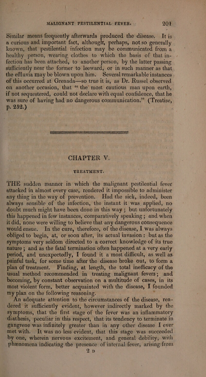 Similar means frequently afterwards produced the disease. It is a curious and important fact, although, perhaps, not so generally known, that pestilential infection may be communicated from a healthy person, wearing clothes to which the basis of that in- fection has been attached, to another person, by the latter passing sufficiently near the former to leeward, or in such manner as that the effluvia may be blown upon him. Several remarkable instances of this occurred at Grenada—so true it is, as Dr. Russel observed on another occasion, that ‘‘ the’ most cautious man upon earth, if not sequestered, could not declare with equal confidence, that he was sure of having had no dangerous communication.” (Treatise, p. 252.) CHAPTER V. TREATMENT. THE sudden manner in which the malignant pestilential fever attacked in almost every case, rendered it impossible to administer any thing in the way of prevention. Had the sick, indeed, been always sensible of the infection, the instant it was. applied, no doubt much might have been done in this way ; but unfortunately this happened in few instances, comparatively speaking ; and when it did, none were willing to believe that any dangerous consequence wouldensue. In the cure, therefore, of the disease, I was always obliged to begin, at, or soon after, its actual invasion: but as the symptoms very seldom directed to a correct knowledge of its true nature ; and as the fatal termination often happened at a very early period, and unexpectedly, I found it a most difficult, as well as. painful task, for some time after the disease broke out, to form a plan of treatment. Finding, at length, the total inefficacy of the usual method recommended in treating malignant fevers; and becoming, by constant observation on a multitude of cases, in its most violent form, better acquainted with the disease, I founded my plan on the following reasoning. ‘ind An adequate attention to the circumstances of the disease, ren- dered it sufficiently evident, however indirectly marked by the symptoms, that the first stage of the fever was an inflammatory diathesis, peculiar in this respect, that its tendency to terminate in gangrene was infinitely greater than in any other disease I ever met with. It was no less evident, that this stage was succeeded by one, wherein nervous excitement, and. general debility, with phenomena indicating the presence of internal fever, arising from 2D