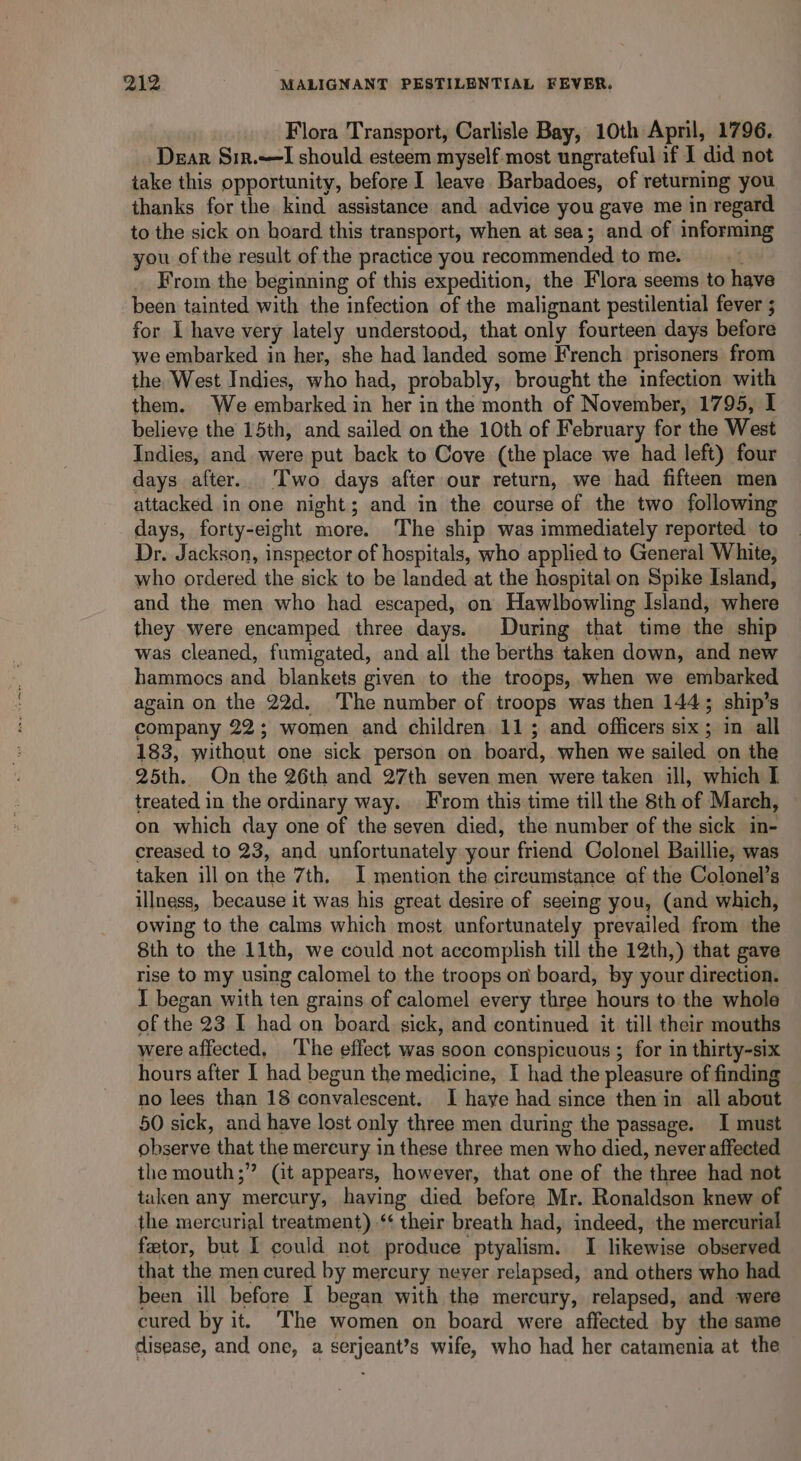 Flora Transport, Carlisle Bay, 10th April, 1796. Dear Sin.~—lI should esteem myself most ungrateful if I did not take this opportunity, before I leave Barbadoes, of returning you thanks for the kind assistance and advice you gave me in regard to the sick on hoard this transport, when at sea; and of informing you of the result of the practice you recommended to me. From the beginning of this expedition, the Flora seems to have been tainted with the infection of the malignant pestilential fever ; for I have very lately understood, that only fourteen days before we embarked in her, she had landed some French prisoners from the West Indies, who had, probably, brought the infection with them. We embarked in her in the month of November, 1795, I believe the 15th, and sailed on the 10th of February for the West Indies, and. were put back to Cove (the place we had left) four days after. ‘Two days after our return, we had fifteen men attacked in one night; and in the course of the two following days, forty-eight more. The ship was immediately reported to Dr. Jackson, inspector of hospitals, who applied to General White, who ordered the sick to be landed at the hospital on Spike Island, and the men who had escaped, on Hawlbowling Island, where they were encamped three days. During that time the ship was cleaned, fumigated, and all the berths taken down, and new hammocs and blankets given to the troops, when we embarked again on the 22d. The number of troops was then 144; ship’s company 22; women and children 11; and officers six; in all 183, without one sick person on board, when we sailed on the 25th. On the 26th and 27th seven men were taken ill, which I treated in the ordinary way. From this time till the 8th of March, on which day one of the seven died, the number of the sick in- creased to 23, and unfortunately your friend Colonel Baillie, was taken illon the 7th, I mention the circumstance of the Colonel’s illness, because it was his great desire of seeing you, (and which, owing to the calms which most unfortunately prevailed from the 8th to the 11th, we could not accomplish till the 12th,) that gave rise to my using calomel to the troops on board, by your direction. I began with ten grains of calomel every three hours to the whole of the 23 I had on board sick, and continued it till their mouths were affected, ‘The effect was soon conspicuous ; for in thirty-six hours after I had begun the medicine, I had the pleasure of finding no lees than 18 convalescent. I haye had since then in all about 50 sick, and have lost only three men during the passage. I must observe that the mercury in these three men who died, never affected the mouth;” (it appears, however, that one of the three had not taken any mercury, having died before Mr. Ronaldson knew of the mercurial treatment) ‘‘ their breath had, indeed, the mercurial fetor, but I could not produce ptyalism. I likewise observed that the men cured by mercury neyer relapsed, and others who had been ill before I began with the mercury, relapsed, and were cured by it. The women on board were affected by the same disease, and one, a serjeant’s wife, who had her catamenia at the