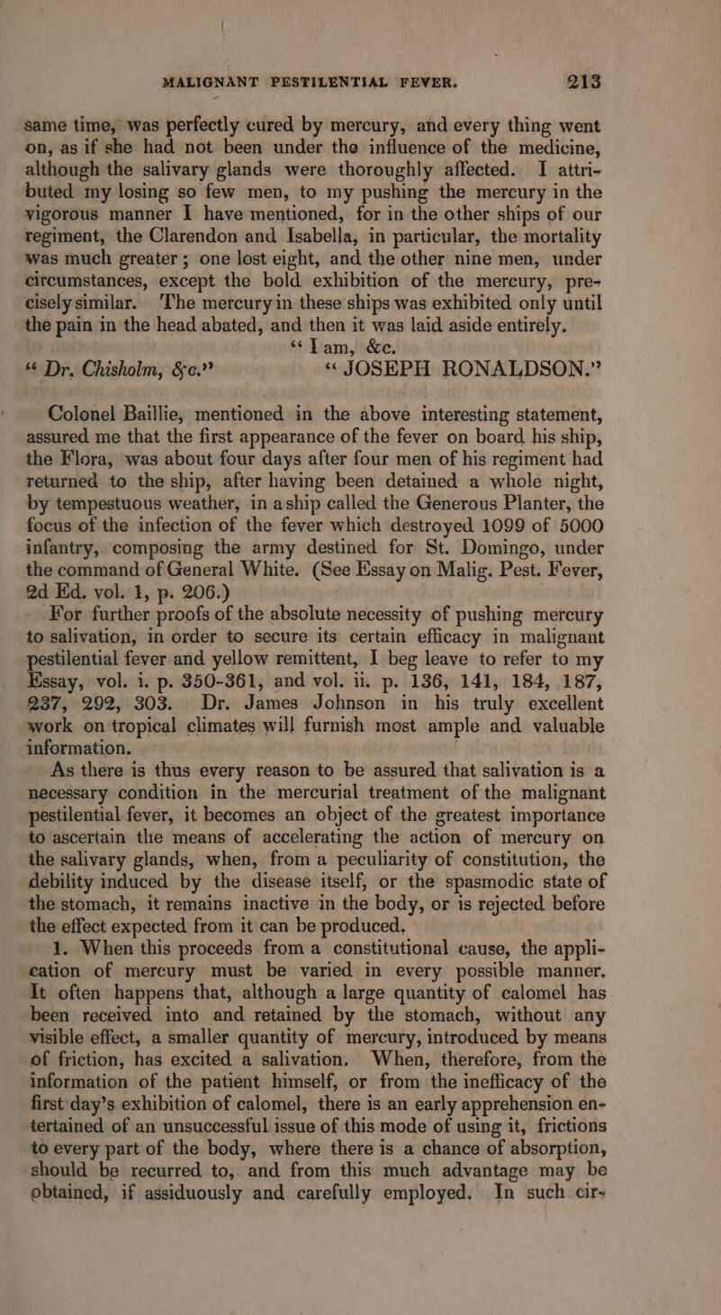 same time, was perfectly cured by mercury, and every thing went on, as if she had not been under the influence of the medicine, although the salivary glands were thoroughly affected. JI attri- buted my losing so few men, to my pushing the mercury in the vigorous manner I have mentioned, for in the other ships of our regiment, the Clarendon and Isabella, in particular, the mortality was much greater; one lost eight, and the other nine men, under circumstances, except the bold exhibition of the mercury, pre- ciselysimilar. ‘The mercury in these ships was exhibited only until the pain in the head abated, and then it was laid aside entirely. . “Tam, &amp;c. “ Dr. Chisholm, &amp;¢.” « JOSEPH RONALDSON.” Colonel Baillie, mentioned in the above interesting statement, assured me that the first appearance of the fever on board his ship, the Flora, was about four days after four men of his regiment had returned to the ship, after having been detained a whole night, by tempestuous weather, in aship called the Generous Planter, the focus of the infection of the fever which destroyed 1099 of 5000 infantry, composing the army destined for St. Domingo, under the command of General White. (See Essay on Malig. Pest. Fever, 2d Hd. vol. 1, p. 206.) For further proofs of the absolute necessity of pushing mercury to salivation, in order to secure its certain efficacy in malignant pestilential fever and yellow remittent, I beg leave to refer to my Hssay, vol. i. p. 350-361, and vol. ii. p. 136, 141, 184, 187, 237, 292, 303. Dr. James Johnson in his truly excellent work on tropical climates will furnish most ample and valuable information. As there is thus every reason to be assured that salivation is a necessary condition in the mercurial treatment of the malignant pestilential fever, it becomes an object of the greatest importance to ascertain the means of accelerating the action of mercury on the salivary glands, when, from a peculiarity of constitution, the debility induced by the disease itself, or the spasmodic state of the stomach, it remains inactive in the body, or is mlected before the effect expected from it can be produced. 1. When this proceeds from a constitutional cause, the appli- cation of mercury must be varied in every possible manner. It often happens that, although a large quantity of calomel has been received into dnd retained by the stomach, without any visible effect, a smaller quantity of mercury, introduced by means of friction, has excited a salivation, When, therefore, from the information of the patient himself, or from the inefficacy of the first day’s exhibition of calomel, there is an early apprehension en- tertained of an unsuccessful issue of this mode of using it, frictions to every part of the body, where there is a chance of absorption, should be recurred to, and from this much advantage may be obtained, if assiduously and carefully employed. In such cir-