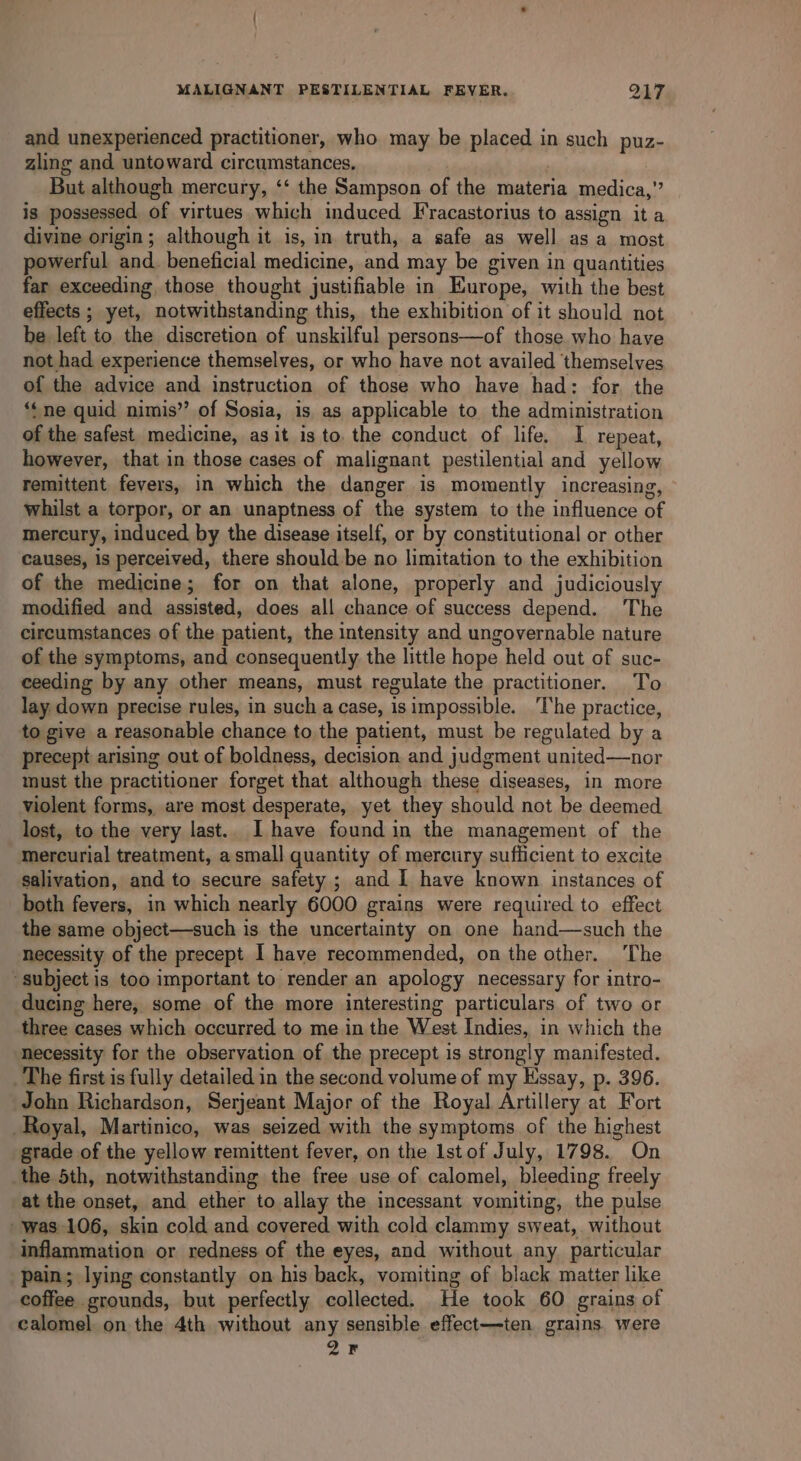 and unexperienced practitioner, who may be placed in such puz- zling and untoward circumstances, But although mercury, ‘‘ the Sampson of the materia medica,” is possessed of virtues which induced Fracastorius to assign it a divine origin; although it is, in truth, a safe as well asa most powerful and. beneficial medicine, and may be given in quantities far exceeding those thought justifiable in Europe, with the best effects ; yet, notwithstanding this, the exhibition of it should not be left to the discretion of unskilful persons—of those who have not had experience themselves, or who have not availed themselves of the advice and instruction of those who have had: for the ‘ne quid nimis’’ of Sosia, is as applicable to the administration of the safest. medicine, as it is to. the conduct of life. I repeat, however, that in those cases of malignant pestilential and yellow remittent fevers, in which the danger is momently increasing, whilst a torpor, or an unaptness of the system to the influence of mercury, induced by the disease itself, or by constitutional or other causes, is perceived, there should be no limitation to the exhibition of the medicine; for on that alone, properly and judiciously modified and assisted, does all chance of success depend. The circumstances of the patient, the intensity and ungovernable nature of the symptoms, and consequently the little hope held out of suc- ceeding by any other means, must regulate the practitioner. To lay down precise rules, in such a case, isimpossible. The practice, to give a reasonable chance to the patient, must be regulated by a precept arising out of boldness, decision and judgment united—nor must the practitioner forget that although these diseases, in more violent forms, are most desperate, yet they should not be deemed lost, to the very last.. I have found in the management of the mercurial treatment, asmall quantity of mercury sufficient to excite salivation, and to secure safety ; and I have known instances of both fevers, in which nearly 6000 grains were required to effect the same object—such is the uncertainty on one hand—such the necessity of the precept I have recommended, on the other. ‘The ‘subject is too important to render an apology necessary for intro- ducing here, some of the more interesting particulars of two or three cases which occurred to me in the West Indies, in which the necessity for the observation of the precept is strongly manifested. The first is fully detailed in the second volume of my Essay, p. 396. John Richardson, Serjeant Major of the Royal Artillery at Fort Royal, Martinico, was seized with the symptoms of the highest grade of the yellow remittent fever, on the Istof July, 1798. On the 5th, notwithstanding the free use of calomel, bleeding freely at the onset, and ether to allay the incessant vomiting, the pulse was 106, skin cold and covered with cold clammy sweat, without inflammation or redness of the eyes, and without any particular pain; lying constantly on his back, vomiting of black matter like coffee grounds, but perfectly collected. He took 60 grains of calomel on the 4th without any sensible effect—ten grains. were 2F