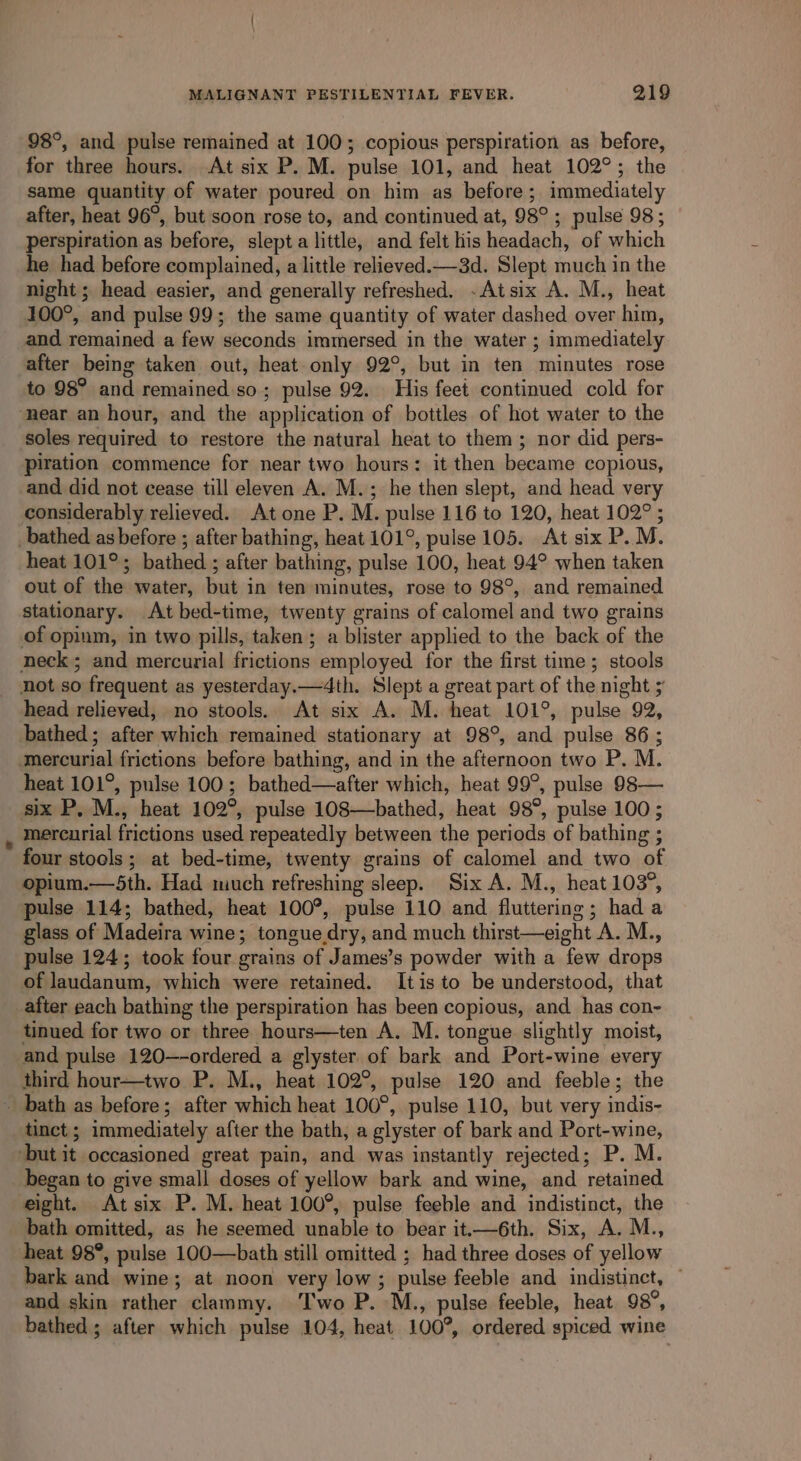 98°, and pulse remained at 100; copious perspiration as before, for three hours. At six P. M. pulse 101, and heat 102°; the same quantity of water poured on him as before; immediately after, heat 96°, but soon rose to, and continued at, 98° ; pulse 98; perspiration as before, slepta little, and felt his headach, of which he had before complained, a little relieved.—3d. Slept much in the night ; head easier, and generally refreshed. -Atsix A. M., heat 100°, and pulse 99; the same quantity of water dashed over him, and remained a few seconds immersed in the water ; immediately after being taken out, heat only 92°, but in ten minutes rose to 98° and remained so; pulse 92. His feet continued cold for ‘near an hour, and the application of bottles of hot water to the soles required to restore the natural heat to them ; nor did pers- piration commence for near two hours: it then became copious, and did not cease till eleven A. M.; he then slept, and head very considerably relieved. At one P. M. pulse 116 to 120, heat 102° ; bathed as before ; after bathing, heat 101°, pulse 105. At six P.M. heat 101°; bathed ; after bathing, pulse 100, heat 94° when taken out of the water, but in ten minutes, rose to 98°, and remained stationary. At bed-time, twenty grains of calomel and two grains of opium, in two pills, taken; a blister applied to the back of the neck; and mercurial frictions employed for the first time; stools not so frequent as yesterday.—4th. Slept a great part of the night ; head relieved, no stools. At six A. M. heat 101°, pulse 92, bathed; after which remained stationary at 98°, and pulse 86; ‘mercurial frictions before bathing, and in the afternoon two P. M. heat 101°, pulse 100; bathed—after which, heat 99°, pulse 98— six P. M., heat 102°, pulse 108—bathed, heat 98°, pulse 100; , mercurial frictions used repeatedly between the periods of bathing ; four stools; at bed-time, twenty grains of calomel and two of opium.—5th. Had much refreshing sleep. Six A. M., heat 103°, pulse 114; bathed, heat 100°, pulse 110 and fluttering; hada glass of Madeira wine; tonguedry, and much thirst—eight A. M., pulse 124; took four grains of James’s powder with a few drops of laudanum, which were retained. Itis to be understood, that after each bathing the perspiration has been copious, and has con- tinued for two or three hours—ten A. M. tongue slightly moist, and pulse 120—-ordered a glyster of bark and Port-wine every third hour—two P. M., heat 102°, pulse 120 and feeble; the - bath as before; after which heat 100°, pulse 110, but very indis- tinct; immediately after the bath, a glyster of bark and Port-wine, ‘but it occasioned great pain, and was instantly rejected; P. M. began to give small doses of yellow bark and wine, and retained eight. At six P. M. heat 100°, pulse feeble and indistinct, the bath omitted, as he seemed unable to bear it.—6th. Six, A. M., heat 98°, pulse 100—bath still omitted ; had three doses of yellow bark and wine; at noon very low; pulse feeble and indistinct, © and skin rather clammy. ‘I'wo P. M., pulse feeble, heat 98°, bathed ; after which pulse 104, heat 100°, ordered spiced wine