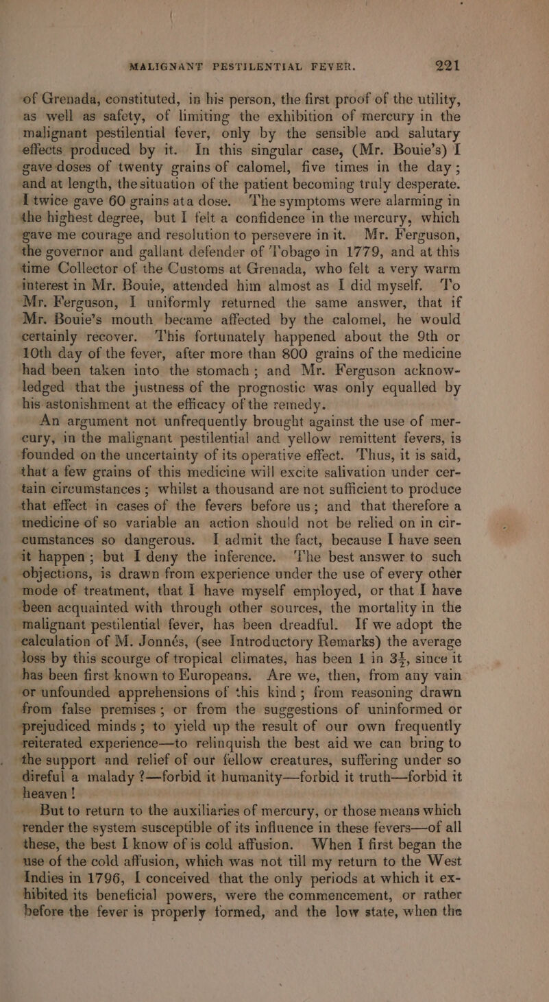 of Grenada, constituted, in his person, the first proof of the utility, as well as safety, of limiting the exhibition of mercury in the malignant pestilential fever, only by the sensible and salutary effects produced by it. In this singular case, (Mr. Bouie’s) I gave doses of twenty grains of calomel, five times in the day ; and at length, thesituation of the patient becoming truly desperate. [twice gave 60 grains ata dose. ‘The symptoms were alarming in the highest degree, but I felt a confidence in the mercury, which gave me courage and resolution to persevere init. Mr. Ferguson, the governor and gallant defender of Tobago in 1779, and at this time Collector of the Customs at Grenada, who felt a very warm ‘interest in Mr. Bouie, attended him almost as I did myself. To “Mr. Ferguson, I uniformly returned the same answer, that if Mr. Bouie’s mouth became affected by the calomel, he would certainly recover. This fortunately happened about the 9th or 10th day of the fever, after more than 800 grains of the medicine had been taken into the stomach; and Mr. Ferguson acknow- ledged that the justness of the prognostic was only equalled by his-astonishment at the efficacy of the remedy. An argument not unfrequently brought against the use of mer- eury, in the malignant pestilential and yellow remittent fevers, is founded on the uncertainty of its operative effect. Thus, it is said, that a few grains of this medicine will excite salivation under cer- tain circumstances ; whilst a thousand are not sufficient to produce that effect in cases of the fevers before us; and that therefore a medicine of so variable an action should not be relied on in cir- cumstances so dangerous. I admit the fact, because I have seen it happen; but I deny the inference. ‘lhe best answer to such objections, is drawn from experience under the use of every other mode of treatment, that 1 have myself employed, or that I have ‘been acquainted with through other sources, the mortality in the malignant pestilential fever, has been dreadful. If we adopt the calculation of M. Jonnés, (see Introductory Remarks) the average loss by this scourge of tropical climates, has been 1 in 34, since it has been first known to Europeans. Are we, then, from any vain ‘or unfounded apprehensions of this kind; from reasoning drawn from false premises; or from the suggestions of uninformed or ‘prejudiced minds; to yield up the result of our own frequently Teiterated experience—to relinquish the best aid we can bring to the support and relief of our fellow creatures, suffering under so direful a malady ?—forbid it humanity—forbid it truth—forbid it heaven ! _ But to return to the auxiliaries of mercury, or those means which render the system susceptible of its influence in these fevers—of all these, the best I know of is cold affusion. When I first began the use of the cold affusion, which was not till my return to the West Indies in 1796, I conceived that the only periods at which it ex- hibited its beneficial powers, were the commencement, or rather before the fever is properly formed, and the low state, when the