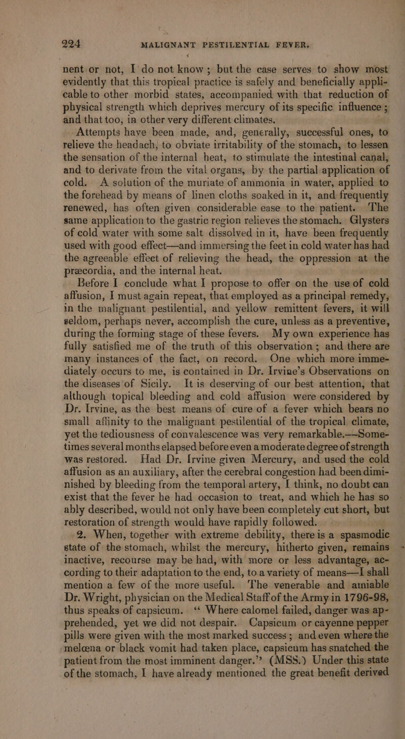 nent or not, I do not know; but the case serves to show most evidently that this tropical practice is safely and beneficially appli- cable to other morbid states, accompanied with that reduction of physical strength which deprives mercury of its specific influence ; and that too, in other very different climates, Attempts have been made, and, generally, suecessful ones, to relieve the headach, to obviate irritability of the stomach, to lessen the sensation of the internal heat, to stimulate the intestinal canal, and to derivate from the vital organs, by the partial application of cold. A solution of the muriate of ammonia in water, applied to the forehead by means of linen cloths soaked in it, and frequently renewed, has often given considerable ease to the patient. The same application to the gastric region relieves the stomach. Glysters of cold water with some salt dissolved in it, have been frequently used with good effect—and immersing the feet in cold water has had the agreeable effect of relieving the head, the oppression at the precordia, and the internal heat. Before I conclude what I propose to offer on the use of cold affusion, I must again repeat, that employed as a principal remedy, in the malignant pestilential, and yellow remittent fevers, it will seldom, perhaps never, accomplish the cure, unless as a preventive, during the forming stage of these fevers. My own experience has fully satisfied me of the truth of this observation; and there are many instances of the fact, on record. One which more imme- diately occurs to me, is contained in Dr. Irvine’s Observations on the diseases of Sicily. It is deserving of our best attention, that although topical bleeding and cold affusion were considered by Dr. Irvine, as the best means of cure of a fever which bears no small affinity to the malignant pestilential of the tropical climate, yet the tediousness of convalescence was very remarkable.—-Some- times several months elapsed before even a moderate degree of strength was restored. Had Dr. [rvine given Mercury, and used the cold affusion as an auxiliary, after the cerebral congestion had been dimi- nished by bleeding from the temporal artery, [ think, no doubt can exist that the fever he had occasion to treat, and which he has so ably described, would not only have been completely cut short, but restoration of strength would have rapidly followed. . 2. When, together with extreme debility, there is a spasmodic state of the stomach, whilst the mercury, hitherto given, remains inactive, recourse may be had, with more or less advantage, ac- cording to their adaptation to the end, to a variety of means—I shall mention a few of the more useful. ‘The venerable and ainiable Dr. Wright, physician on the Medical Staff of the Army in 1796-98, thus speaks of capsicum. ‘‘ Where calomel failed, danger was ap- prehended, yet we did not despair. Capsicum or cayenne pepper pills were given with the most marked success ; and even where the melcena or black vomit had taken place, capsicum has snatched the patient from the most imminent danger.” (MSS.) Under this state of the stomach, I have already mentioned the great benefit derived