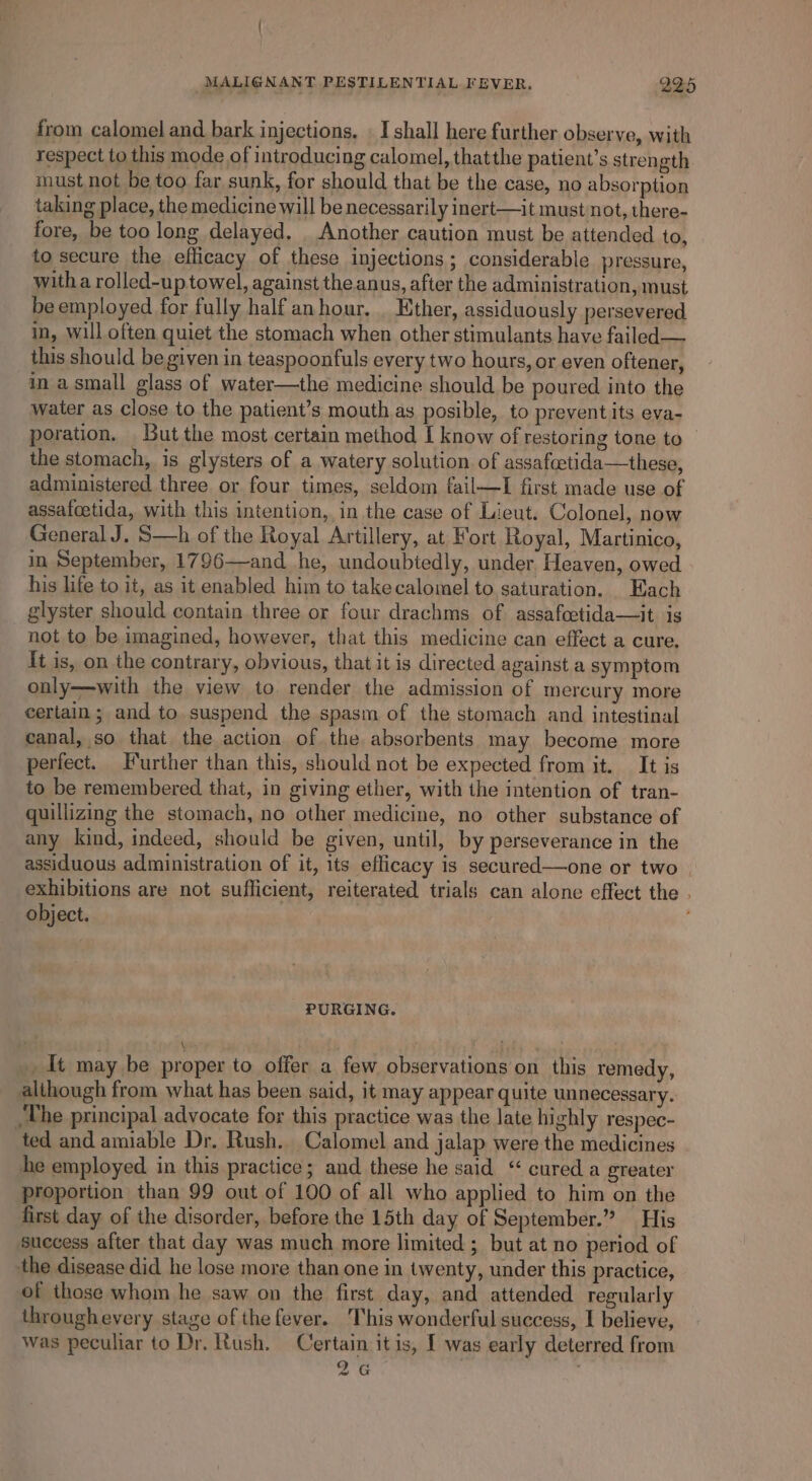 from calomel and bark injections, . I shall here further observe, with respect to this mode of introducing calomel, thatthe patient’s strength must not be too far sunk, for should that be the case, no absorption taking place, the medicine will be necessarily inert—it must not, there- fore, be too long delayed. _ Another caution must be attended to, to secure the efficacy of these injections; considerable pressure, witha rolled-u ptowel, against the anus, after the administration, must be employed for fully half anhour. . Ether, assiduously persevered in, will often quiet the stomach when other stimulants have failed — this should be given in teaspoonfuls every two hours, or even oftener, in a small glass of water—the medicine should be poured into the water as close to the patient’s mouth as posible, to prevent its eva- poration. But the most certain method I know of restoring tone to the stomach, is glysters of a watery solution of assafcctida—these, administered three or four times, seldom fail—lI first made use of assafoetida, with this intention, in the case of Lieut. Colonel, now General J. S—h of the Royal Artillery, at Fort Royal, Martinico, in September, 1796—and he, undoubtedly, under Heaven, owed his life to it, as it enabled him to takecalomel to saturation. Each glyster should contain three or four drachms of assafoetida—it is not to be imagined, however, that this medicine can effect a cure. {t is, on the contrary, obvious, that it is directed against a symptom only—with the view to render the admission of mercury more certain; and to suspend the spasm of the stomach and intestinal canal, so that the action of the absorbents may become more perfect. Further than this, should not be expected from it. It is to be remembered that, in giving ether, with the intention of tran- quillizing the stomach, no other medicine, no other substance of any kind, indeed, should be given, until, by perseverance in the assiduous administration of it, its eflicacy is secured—one or two | exhibitions are not sufficient, reiterated trials can alone effect the . object. PURGING. , It may be proper to offer a few observations on this remedy, although from what has been said, it may appear quite unnecessary. _The principal advocate for this practice was the late highly respec- ted and amiable Dr. Rush. Calomel and jalap were the medicines he employed in this practice; and these he said “ cured a greater proportion than 99 out of 100 of all who applied to him on the first day of the disorder, before the 15th day of September.” His success after that day was much more limited ; but at no period of the disease did he lose more than one in twenty, under this practice, of those whom he saw on the first day, and attended regularly throughevery stage of the fever. This wonderful success, 1 believe, Was peculiar to Dr. Rush. Certain it is, I was early deterred from 26