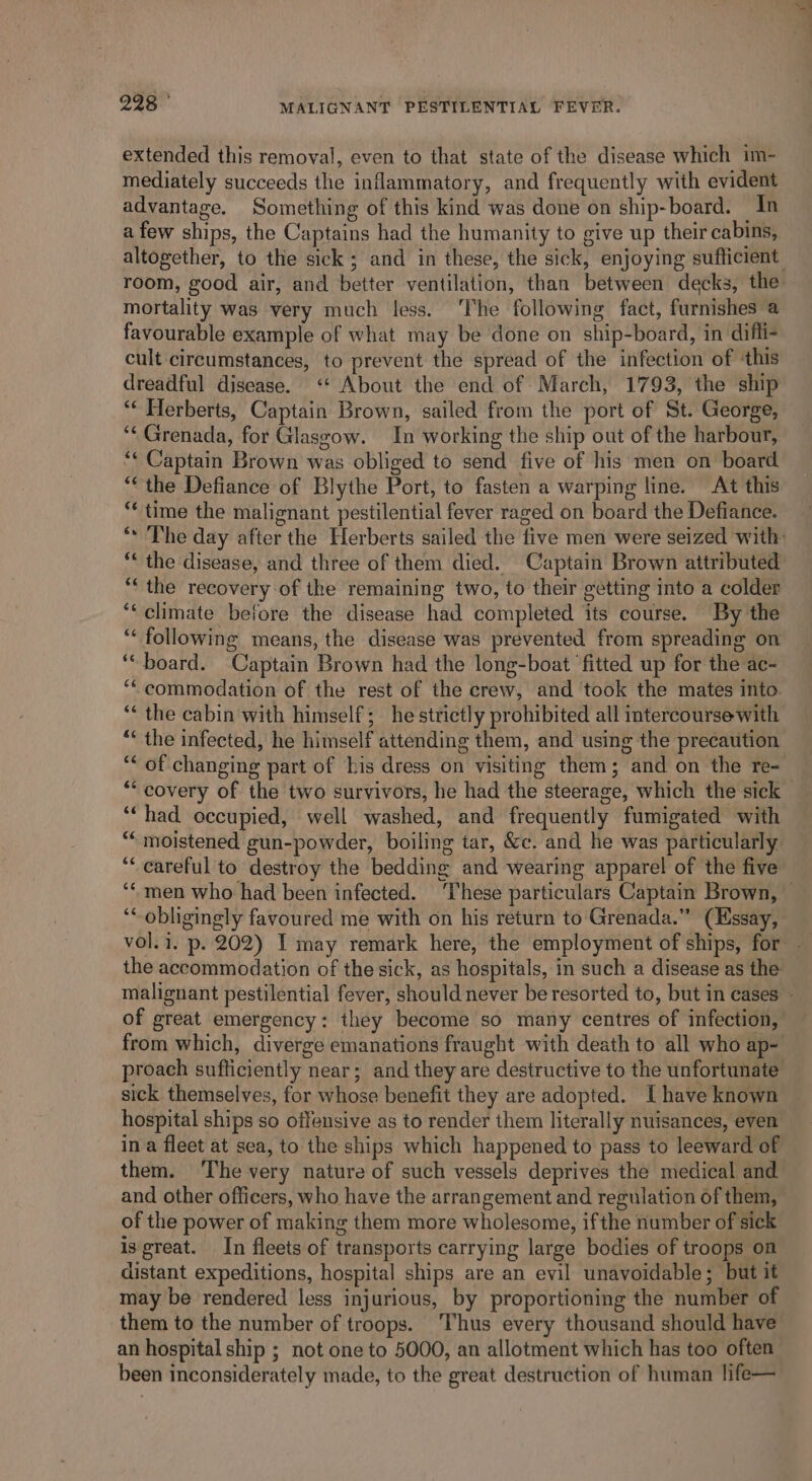 extended this removal, even to that state of the disease which im- mediately succeeds the inflammatory, and frequently with evident advantage. Something of this kind was done on ship-board. In a few ships, the Captains had the humanity to give up their cabins, altogether, to the sick; and in these, the sick, enjoying sufficient mortality was very much less. ‘The following fact, furnishes a favourable example of what may be done on ship-board, in difli- cult circumstances, to prevent the spread of the infection of ‘this dreadful disease. “* About the end of March, 1793, the ship “‘ Herberts, Captain Brown, sailed from the port of St. George, “¢ Grenada, for Glasgow. In working the ship out of the harbour, ‘‘ Captain Brown was obliged to send five of his men on board “the Defiance of Blythe Port, to fasten a warping line. At this *¢ time the malignant pestilential fever raged on board the Defiance. ** the disease, and three of them died. Captain Brown attributed “‘ the recovery of the remaining two, to their getting into a colder ‘* climate before the disease had completed its course. By the ** following means, the disease was prevented from spreading on ‘board. Captain Brown had the long-boat ‘fitted up for the ac- ‘“commodation of the rest of the crew, and took the mates into. *« the cabin with himself; he strictly prohibited all intercourse with “* the infected, he himself attending them, and using the precaution “* of changing part of bis dress on visiting them; and on the re- ‘“‘had occupied, well washed, and frequently fumigated with ““ moistened gun-powder, boiling tar, &amp;c. and he was particularly “careful to destroy the bedding and wearing apparel of the five the accommodation of the sick, as hospitals, in such a disease as the of great emergency: they become so many centres of infection, from which, diverge emanations fraught with death to all who ap- sick themselves, for whose benefit they are adopted. I have known hospital ships so offensive as to render them literally nuisances, even in a fleet at sea, to the ships which happened to pass to leeward of them. The very nature of such vessels deprives the medical and and other officers, who have the arrangement and regulation of them, of the power of making them more wholesome, ifthe number of sick isgreat. In fleets of transports carrying large bodies of troops on distant expeditions, hospital ships are an evil unavoidable; but it may be rendered less injurious, by proportioning the number of them to the number of troops. ‘Thus every thousand should have an hospital ship ; not one to 5000, an allotment which has too often been inconsiderately made, to the great destruction of human life—