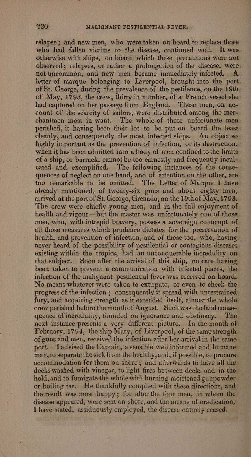 relapse; and new men, who were taken om board to replace those who had fallen victims to the disease, continued well. It was otherwise with ships, on board which these precautions were not observed; relapses, or rather a prolongation of the disease, were not uncommon, and new men became immediately infected. A letter of marque belonging to Liverpool, brought into the port of St. George, during the prevalence of the pestilence, on the 19th of May, 1793, the crew, thirty in number, of a French vessel she. had captured on her passage from England. ‘These men, on ac- count of the scarcity of sailors, were distributed among the mer- chantmen most in want. The whole of these unfortunate men perished, it having been their lot to be put on board the least cleanly, and consequently the most infected ships. An object so highly important as the prevention of infection, or its destruction, » when it has been admitted into a body of men confined to the limits of a ship, or barrack, cannot be too earnestly and frequently incul- cated and exemplified. The foilowing instances of the conse- quences of neglect on one hand, and of attention on the other, are too remarkable to be omitted. ‘The Letter of Marque I have already mentioned, of twenty-six guns and about eighty men, arrived at the port of St. George, Grenada, on the 19th of May, 1793. The crew were chiefly young men, and in the full enjoyment of health and vigour—but the master was unfortunately one of those men, who, with intrepid bravery, possess a sovereign contempt of all those measures which prudence dictates for the preservation of health, and prevention of infection, and of those too, who, having never heard of the possibility of pestilential or contagious diseases existing within the tropics, had an unconquerable incredulity on that subject. Soon after the arrival of this ship, no care having been taken to prevent a communication with infected places, the infection of the malignant pestilential fever was received on board. © No means whatever were taken to extirpate, or even to check the progress of the infection ; consequently it spread with unrestrained fury, and acquiring strength as it extended itself, almost the whole crew perished before the monthof August. Such was the fatal conse-. quence of incredulity, founded on ignorance and obstinacy. ‘The next instance presents a very different picture. In the month of — February, 1794, the ship Mary, of Liverpool, of the samestrength of guns and men, received the infection after her arrival in the same port. Iadvised the Captain, a sensible well informed and humane man, to separate the sick from the healthy, and, if possible, to procure» accommodation for them on shore; and afterwards to have all the decks washed with vinegar, to light fires between decks and in the hold, and to fumigatethe whole with burning moistened gunpowder or boiling tar. He thankfully complied with these directions, and the result was most happy; for after the four men, in whom the disease appeared, were sent on shore, and the means of eradication, I have stated, assiduously employed, the disease entirely ceased.