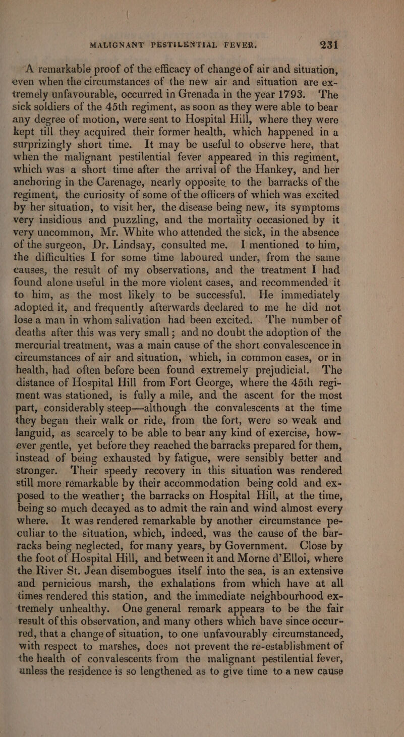 “A remarkable proof of the efficacy of change of air and situation, even when the circumstances of the new air and situation are ex- tremely unfavourable, occurred in Grenada in the year 1793. The sick soldiers of the 45th regiment, as soon as they were able to bear any degree of motion, were sent to Hospital Hill, where they were kept till they acquired their former health, which happened in a surprizingly short time. It may be useful to observe here, that when the malignant pestilential fever appeared in this regiment, which was a short time after the arrival of the Hankey, and her anchoring in the Carenage, nearly opposite to the barracks of the regiment, the curiosity of some of the officers of which was excited by her situation, to visit her, the disease being new, its symptoms very insidious and puzzling, and the mortality occasioned by it very uncommon, Mr. White who attended the sick, in the absence of the surgeon, Dr. Lindsay, consulted me. I mentioned to him, the difficulties I for some time laboured under, from the same causes, the result of my observations, and the treatment I had found alone useful in the more violent cases, and recommended ‘it to him, as the most likely to be successful. He immediately adopted it, and frequently afterwards declared to me he did not lose a man in whom salivation had been excited. .'The number of deaths after this was very small; and no doubt the adoption of the mercurial treatment, was a main cause of the short convalescence in circumstances of air and situation, which, in common cases, or in health, had often before been found extremeiy prejudicial. The distance of Hospital Hill from Fort George, where the 45th regi- ment was stationed, is fully a mile, and the ascent for the most part, considerably steep—although the convalescents at the time they began their walk or ride, from the fort, were so weak and languid, as scarcely to be able to bear any kind of exercise, how- ever gentle, yet before they reached the barracks prepared for them, instead of being exhausted by fatigue, were sensibly better and stronger. ‘Their speedy recovery in this situation was rendered still more remarkable by their accommodation being cold and ex- posed to the weather; the barracks on Hospital Hill, at the time, being so much decayed as to admit the rain and wind almost every where. It was rendered remarkable by another circumstance pe- culiar to the situation, which, indeed, was the cause of the bar- racks being neglected, for many years, by Government. Close by the foot of Hospital Hill, and between it and Morne d’Elloi, where the River St. Jean disembogues itself into the sea, is an extensive and pernicious marsh, the exhalations from which have at all times rendered this station, and the immediate neighbourhood ex- tremely unhealthy. One general remark appears to be the fair result of this observation, and many others which have since occur- red, that a change of situation, to one unfavourably circumstanced, with respect to marshes, does not prevent the re-establishment of the health of convalescents from the malignant pestilential fever, unless the residence is so lengthened as to give time to a new cause