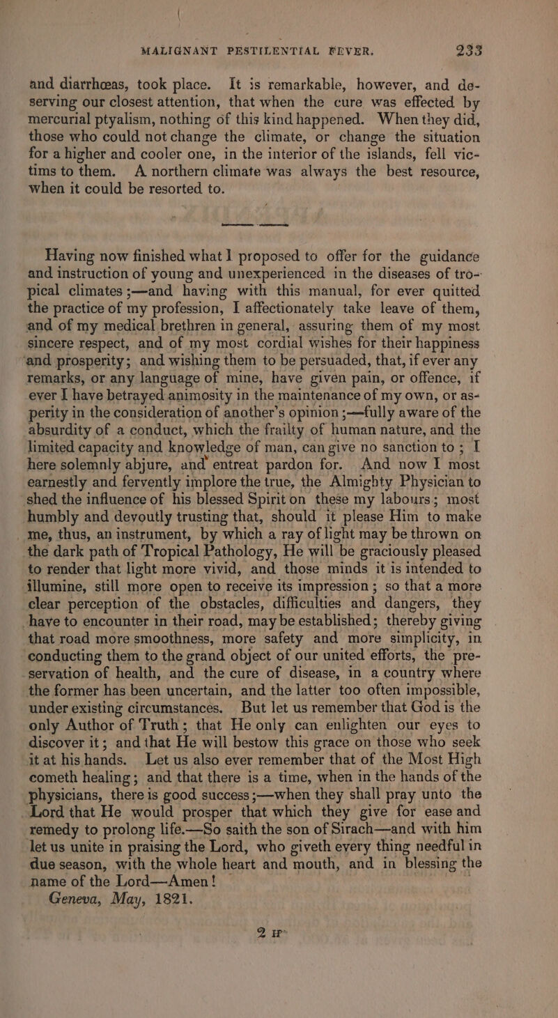 and diarrhasas, took place. It is remarkable, however, and de- serving our closest attention, that when the cure was effected by mercurial ptyalism, nothing of this kind happened. When they did, those who could not change the climate, or change the situation for a higher and cooler one, in the interior of the islands, fell vic- tims to them, A northern climate was always the best resource, when it could be resorted to. D esduemiatennenndiitikaeiamemnentend Having now finished what I proposed to offer for the guidance and instruction of young and unexperienced in the diseases of tro- pical climates ;—and having with this manual, for ever quitted the practice of my profession, I affectionately take leave of them, and of my medical brethren in general, assuring them of my most sincere respect, and of my most cordial wishes for their happiness ‘and prosperity; and wishing them to be persuaded, that, if ever any remarks, or any language of mine, have given pain, or offence, if ever I have betrayed animosity in the maintenance of my own, or as- perity in the consideration of another’s opinion ;—fully aware of the absurdity of a conduct, which the frailty of human nature, and the limited capacity and knowledge of man, can give no sanction to ; I here solemnly abjure, and entreat pardon for. And now I most earnestly and fervently implore the true, the Almighty Physician to shed the influence of his blessed Spiriton these my labours; most humbly and devoutly trusting that, should it please Him to make _ Me, thus, an instrument, by which a ray of light may be thrown on the dark path of Tropical Pathology, He will “be graciously pleased to render that light more vivid, and those minds it is intended to illumine, still more open to receive its impression ; so that a more clear perception of the obstacles, difficulties and dangers, they haye to encounter in their road, may be established; thereby giving that road more smoothness, more safety and more simplicity, in conducting them to the grand object of our united efforts, the pre- servation of health, and the cure of disease, in a country where the former has been uncertain, and the latter too often impossible, under existing circumstances. But let us remember that God is the only Author of Truth; that He only can enlighten our eyes to discover it; and that He will bestow this grace on those who seek it at his Wands. Let us also ever remember that of the Most High cometh healing; and that there is a time, when in the hands of the physicians, there is good success ;—when they shall pray unto the Lord that He would prosper that which they give for ease and remedy to prolong life.—So saith the son of Sirach—and with him let us unite in praising the Lord, who giveth every thing needful in due season, with the whole heart and mouth, and in blessing the name of the Lord—Amen! — Geneva, May, 1821.