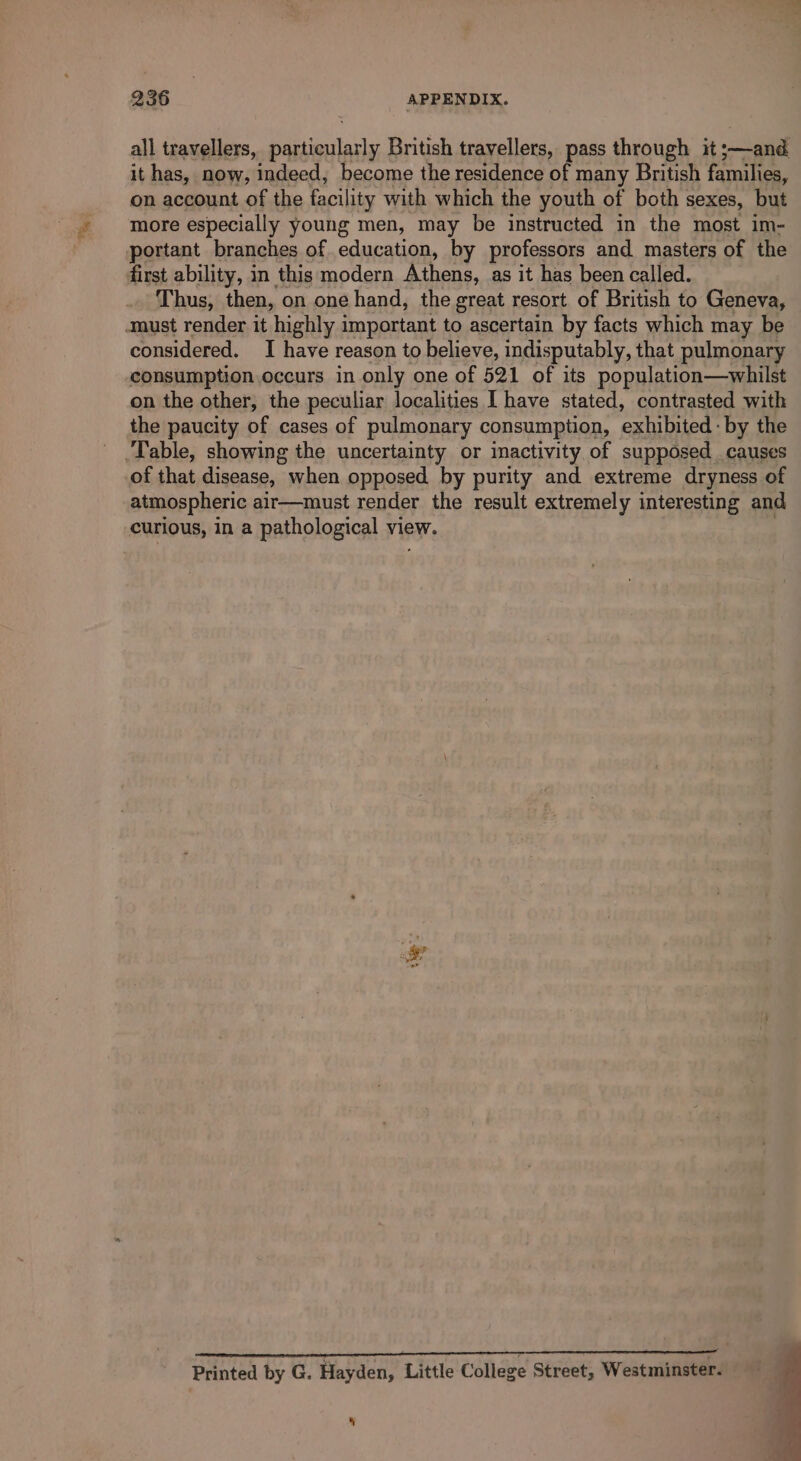 all travellers, eri British travellers, pass through it ;—and it has, now, indeed, become the residence of many British families, on account of the facility with which the youth of both sexes, but more especially young men, may be instructed in the most im- portant branches of. education, by professors and masters of the first ability, in this modern Athens, as it has been called. Thus, then, on one hand, the great resort of British to Geneva, considered. I have reason to believe, indisputably, that pulmonary consumption occurs in only one of 521 of its population—whilst on the other, the peculiar localities I have stated, contrasted with the paucity of cases of pulmonary consumption, exhibited: by the of that disease, when opposed by purity and extreme dryness of atmospheric air—must render the result extremely interesting and curious, in a pathological view. *