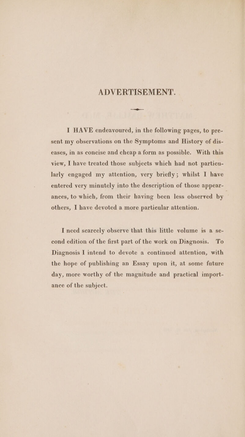 ADVERTISEMENT. I HAVE endeavoured, in the following pages, to pre- sent my observations on the Symptoms and History of dis- eases, in as concise and cheap a form as possible. With this view, I have treated those subjects which had not particu- larly engaged my attention, very briefly; whilst I have entered very minutely into the description of those appear- ances, to which, from their having been less observed by : others, I have devoted a more particular attention. I need scarcely observe that this little volume is a se- cond edition of the first part of the work on Diagnosis. To Diagnosis I intend to devote a continued attention, with the hope of publishing an Essay upon it, at some future day, more worthy of the magnitude and practical import- ance of the subject.