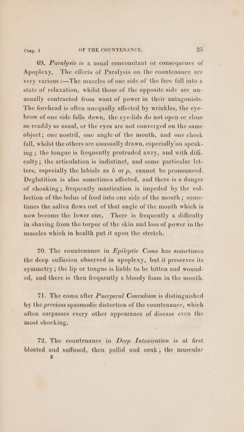 69, Paralysis is a usual concomitant or consequence of Apoplexy. ‘The effects of Paralysis on the countenance are very various :—The muscles of one side of the face fall into a state of relaxation, whilst those of the opposite side are un- usually contracted from want of power in their antagonists. The forehead is often unequally affected by wrinkles, the eye- brow of one side falls down, the eye-lids do not open or close so readily as usual, or the eyes are not converged on the same object; one nostril, one angle of the mouth, and one cheek fall, whilst the others are unusually drawn, especially on speak- ing; the tongue is frequently protruded awry, and with difli- culty; the articulation is indistinct, and some particular let- ters, especially the labials as 6 orp, cannot be pronounced. Deglutition is also sometimes affected, aud there is a danger of choaking ; frequently mastication is impeded by the col- lection of the bolus of food into one side of the mouth ; some- times the saliva flows out of that angle of the mouth which is now become the lower one, There is frequently a difficulty in shaving from the torpor of the skin and loss of power in the muscles which in health put it upon the stretch. 70. The countenance in Epileptic Coma has sometimes the deep suffusion observed in apoplexy, but it preserves its symmetry ; the lip or tongue is liable to be bitten and wound- ed, and there is then frequently a bloody foam in the mouth. 71. The coma after Puerperal Convulsion is distinguished by the previous spasmodic distortion of the countenance, which often surpasses every other appearance of disease even the most shocking, 72. The countenance in Deep Intoxication is at first bloated and suffused, then pallid and sunk; the muscular E