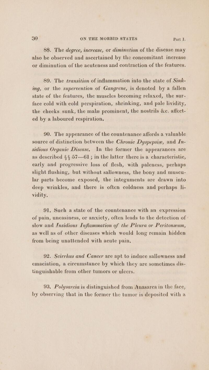 88. The degree, increase, or diminution of the disease may also be observed and ascertained by the concomitant increase or diminution of the acuteness and contraction of the features. 89. The transition of inflammation into the state of Sink- ang, or the supervention of Gangrene, is denoted by a fallen state of the features, the muscles becoming relaxed, the sur- face cold with cold perspiration, shrinking, and pale lividity, the cheeks sunk, the male prominent, the nostrils &amp;c. affect- ed by a laboured respiration. 90. The appearance of the countenance affords a valuable source of distinction between the Chronic Dyspepsi#, and In- sidious Organic Disease. In the former the appearances are as described § § 57—61 ; in the latter there is a characteristic, early and progressive loss of flesh, with paleness, perhaps slight flushing, but without sallowness, the bony and muscu- lar parts become exposed, the integuments are drawn into deep wrinkles, and there is often coldness and perhaps li- vidity. 91. Such a state of the countenance with an expression of pain, uneasiness, or anxiety, often leads to the detection of slow and Insidious Infiammation of the Pleura or Peritonxum, as well as of other diseases which would long remain hidden - from being unattended with acute pain. 92. Scirrhus and Cancer are apt to induce sallowness and emaciation, a circumstance by which they are sometimes dis- tinguishable from other tumors or ulcers. 93. Polysarcia is distinguished from Anasarca in the face, by observing that in the former the tumor is deposited with a