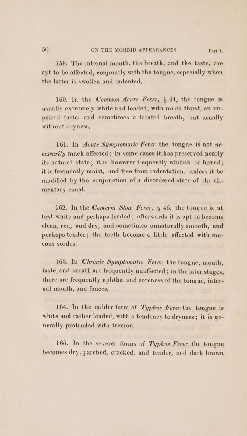 159. The internal mouth, the breath, and the taste, are apt to be affected, conjointly with the tongue, especially when the latter is swollen and indented. 160. In the Common Acute Fever, § 44, the tongue is usually extremely white and loaded, with much thirst, an im- paired taste, and sometimes a tainted breath, but usually without dryness. 161. In Acute Symptomatic Fever the tongue is not ne- eessarily much affected ; in some cases it has preserved nearly its natural state; it is however frequently whitish or furred ; it is frequently moist, and free from indentation, unless it be modified by the conjunction of a disordered state of the ali- mentary canal. 162. In the Common Slow Fever, § 46, the tongue is at first white and perhaps loaded; afterwards it is apt to become clean, red, and dry, and sometimes unnaturally smooth, and perhaps tender; the teeth become a little affected with mu- cous sordes. 163. In Chronic Symptomatic Fever the tongue, mouth, taste, and breath are frequently unaffected ; in the later stages, there are frequently aphthz and soreness of the tongue, inter- nal mouth, and fauces, 164, In the milder form of Typhus Fever the tongue is white and rather loaded, with a tendency to dryness; it is ge- nerally protruded with tremor. 165. In the severer forms of Typhus Fever the tongue becomes dry, parched, cracked, and tender, and dark brown