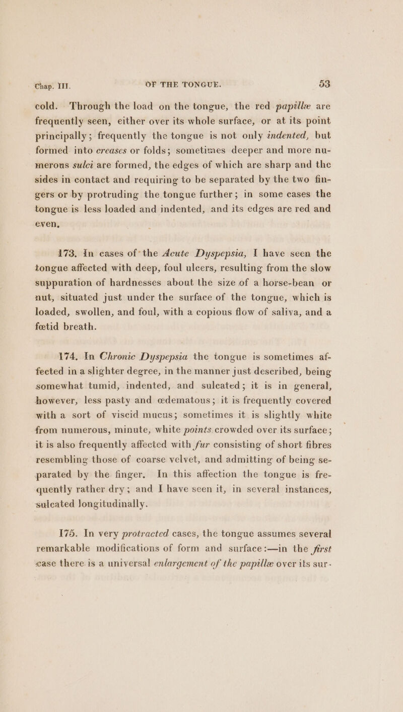 cold. Through the load on the tongue, the red papille are frequently seen, either over its whole surface, or at its point principally; frequently the tongue is not only zndented, but formed into creases or folds; sometimes deeper and more nu- merous sulci are formed, the edges of which are sharp and the sides in contact and requiring to be separated by the two fin- gers or by protruding the tongue further; in some cases the tongue is less loaded and indented, and its edges are red and even, 173. In cases of’ the Acute Dyspepsia, I have seen the tongue affected with deep, foul ulcers, resulting from the slow suppuration of hardnesses about the size of a horse-bean or nut, situated just under the surface of the tongue, which is loaded, swollen, and foul, with a copious flow of saliva, and a foetid breath. 174, In Chronic Dyspepsia the tongue is sometimes af- fected in a slighter degree, in the manner just described, being somewhat tumid, indented, and sulcated; it is in general, however, less pasty and cedematous; it is frequently covered with a sort of viscid mucus; sometimes it is slightly white from numerous, minute, white points crowded over its surface ; it is also frequently affected with fur consisting of short fibres resembling those of coarse velvet, and admitting of being se- parated by the finger. In this affection the tongue is fre- quently rather dry; and I have seen it, in several instances, sulcated Jongitudinally. 175. In very protracted cases, the tongue assumes several remarkable modifications of form and surface:—in the first case there is a universal enlargement of the papille over its sur-