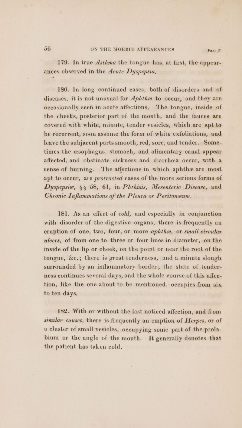 179. In true Asthma the tongue has, at first, the appear- ances observed in the Acute Dyspepsia, 180. In long continued cases, both of disorders and of diseases, it is not unusual for Aphthe to occur, and they are occasionally seen in acute affections. The tongue, inside of the cheeks, posterior part of the mouth, and the fauces are covered with white, minute, tender vesicles, which are apt to be recurrent, soon assume the form of white exfoliations, and leave the subjacent parts smooth, red, sore, and tender. .Some- times the cesophagus, stomach, and alimentary canal appear affected, and obstinate sickness and diarrheea occur, with a sense of burning. The affections in which aphthe are most apt to occur, are protracted cases of the more serious forms of Dyspepsix, §§ 58, 61, in Phthisis, Mesenteric Disease, and Chronic Inflammations of the Pleura or Peritoneum. 181. As an effect of cold, and especially in conjunction with disorder of the digestive organs, there is frequently an eruption of one, two, four, or more aphthz, or small circular ulcers, of from one to three or four lines in diameter, on the inside of the lip or cheek, on the point or near the root of the tongue, &amp;c.; there is great tenderness, and a minute slough surrounded by an inflammatory border; the state of tender- ness continues several days, and the whole course of this affec- tion, like the one about to be mentioned, occupies from six to ten days. 182. With or without the last noticed affection, and from similar causes, there is frequently an emption of Herpes, or of a cluster of small vesicles, occupying some part of the prola- bium or the angle of the mouth. It generally denotes that the patient has taken cold.