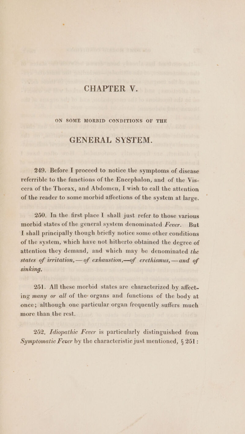 ON SOME MORBID CONDITIONS OF THE GENERAL SYSTEM. 249. Before I proceed to notice the symptoms of disease referrible to the functions of the Encephalon, and of the Vis- cera of the Thorax, and Abdomen, I wish to call the attention of the reader to some morbid affections of the system at large. 250. In the first place I shall just refer to those various morbid states of the general system denominated Fever. But I shall principally though briefly notice some other conditions of the system, which have not hitherto obtained the degree of attention they demand, and which may be denominated the states of irritation, — of exhaustion,—of erethismus,—and of sinking. 251. All these morbid states are characterized by affect- ing many or all of the organs and functions of the body at once; although one particular organ frequently suffers much more than the rest. 252, Idiopathic Fever is particularly distinguished from Symptomatic Fever by the characteristic just mentioned, § 251: