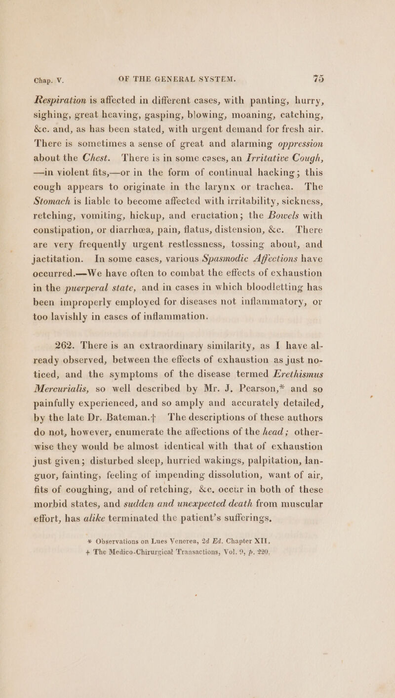 Respiration is affected in different cases, with panting, hurry, sighing, great heaving, gasping, blowing, moaning, catching, &amp;c. and, as has been stated, with urgent demand for fresh air. There is sometimes a sense of great and alarming oppression about the Chest. There is in some cases, an Irritative Cough, —in violent fits,—or in the form of continual hacking; this cough appears to originate in the larynx or trachea. The Stomach is liable to become affected with irritability, sickness, retching, vomiting, hickup, and eructation; the Bowels with constipation, or diarrhoea, pain, flatus, distension, &amp;c. There are very frequently urgent restlessness, tossing about, and jactitation. In some cases, various Spasmodic Affections have occurred.—We have often to combat the effects of exhaustion in the puerperal state, and in cases in which bloodletting has been improperly employed for diseases not inflammatory, or too lavishly in cases of inflammation. 262. There is an extraordinary similarity, as I have al- ready observed, between the effects of exhaustion as just no- ticed, and the symptoms of the disease termed ELrethismus Mercurialis, so well described by Mr. J, Pearson,* and so painfully experienced, and so amply and accurately detailed, by the late Dr. Bateman.+ The descriptions of these authors do not, however, enumerate the affections of the head; other- wise they would be almost identical with that of exhaustion just given; disturbed sleep, hurried wakings, palpitation, lan- guor, fainting, feeling of impending dissolution, want of air, fits of coughing, and of retching, &amp;e, occtir in both of these morbid states, and sudden and unexpected death from muscular effort, has alike terminated the patient’s sufferings, * Observations on Lues Venerea, 2d Ed. Chapter XII,