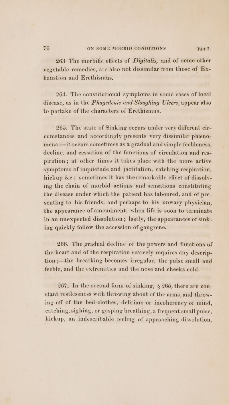 263 The morbific effects of Digitalis, and of some other vegetable remedies, are also not dissimilar from those of Ex- haustion and Erethismus, 264. The constitutional symptoms in some cases of local disease, as in the Phagedenie and Sloughing Ulcers, appear also to partake of the characters of Erethismus, 265. The state of Sinking occurs under very different cir- cumstances and accordingly presents very dissimilar pheno- mena:—it occurs sometimes as a eradual and simple feebleness, decline, and cessation of the functions of circulation and res- piration; at other times it takes place with the more active symptoms of inquietude and jactitation, catching respiration, hickup &amp;c ; sometimes it has the remarkable effect of dissolv- ing the chain of morbid actions and sensations constituting the disease under which the patient has laboured, and of pre- senting to his friends, and perhaps to his unwary physician, the appearance of amendment, when life is soon to terminate in an unexpected dissolution ; lastly, the appearances of sink- ing quickly follow the accession of gangrene. 266. The gradual decline of the powers and functions of the heart and of the respiration scarcely requires any descrip- tion ;—the breathing becomes irregular, the pulse small and feeble, and the extremities and the nose and cheeks cold. 267, In the second form of sinking, § 265, there are con- stant restlessness with throwing about of the arms, and throw- ing off of the bed-clothes, delirium or incoherency of mind, catching, sighing, or gasping breathing, a frequent small pulse, hickup, an indescribable feeling of approaching dissolution,