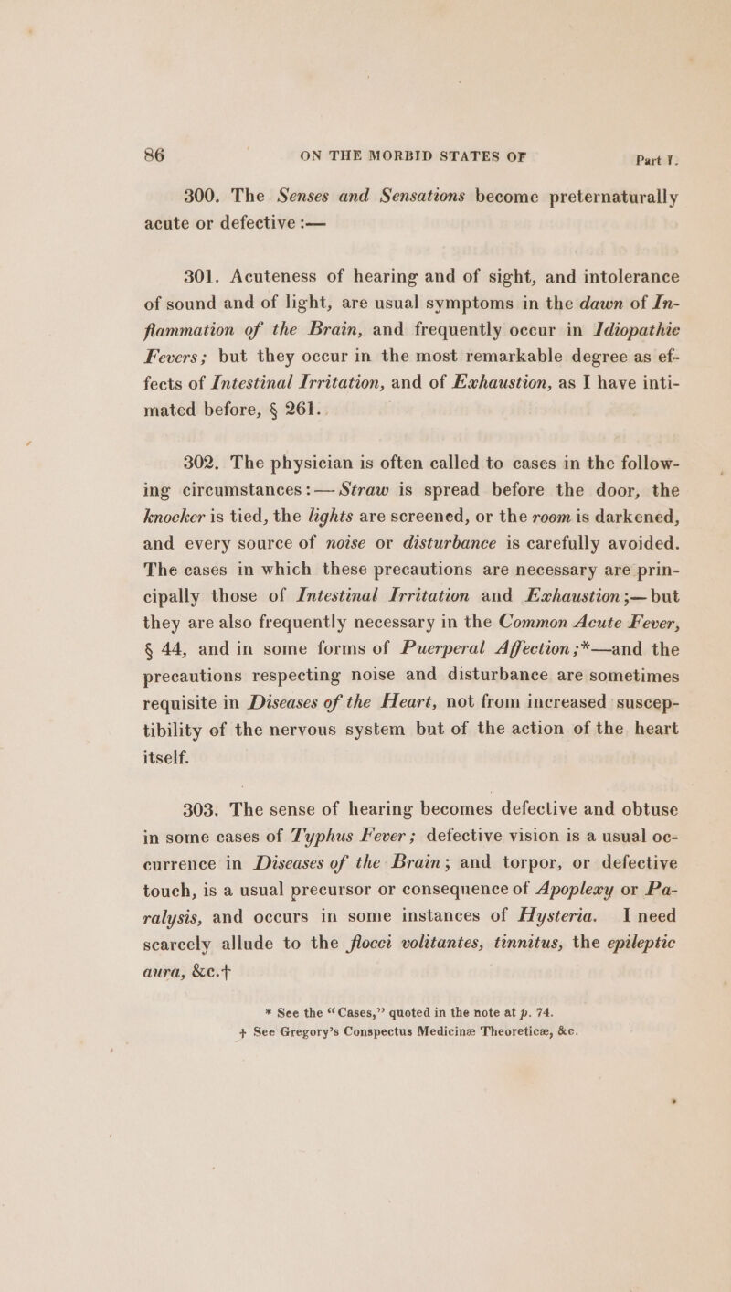 300. The Senses and Sensations become preternaturally acute or defective :— 301. Acuteness of hearing and of sight, and intolerance of sound and of light, are usual symptoms in the dawn of In- flammation of the Brain, and frequently occur in Idiopathie Fevers; but they occur in the most remarkable degree as ef- fects of Intestinal Irritation, and of Exhaustion, as I have inti- mated before, § 261.. 302. The physician is often called to cases in the follow- ing circumstances :— Straw is spread before the door, the knocker is tied, the lights are screened, or the room is darkened, and every source of nozse or disturbance is carefully avoided. The cases in which these precautions are necessary are prin- cipally those of Intestinal Irritation and Exhaustion ;—but they are also frequently necessary in the Common Acute Fever, § 44, and in some forms of Puerperal Affection ;*—and the precautions respecting noise and disturbance are sometimes requisite in Diseases of the Heart, not from increased 'suscep- tibility of the nervous system but of the action of the heart itself. 303. The sense of hearing becomes defective and obtuse in some cases of Typhus Fever ; defective vision is a usual oc- currence in Diseases of the Brain; and torpor, or defective touch, is a usual precursor or consequence of Apoplexy or Pa- ralysis, and occurs in some instances of Hysteria. I need scarcely allude to the flocct volitantes, tinnitus, the epileptic aura, &amp;e.t * See the “Cases,” quoted in the note at p. 74. }+ See Gregory’s Conspectus Medicine Theoretice, &amp;c.