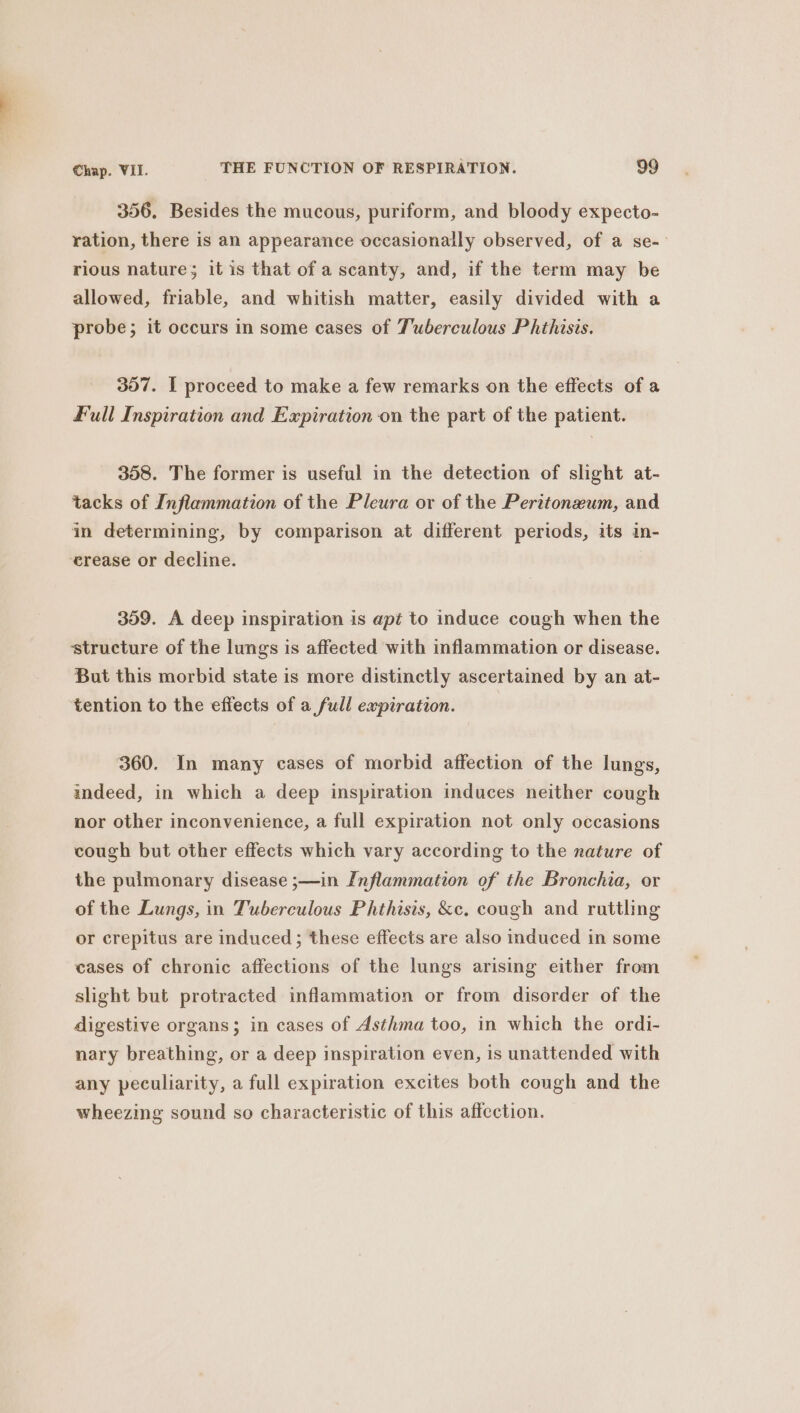 356. Besides the mucous, puriform, and bloody expecto- ration, there is an appearance occasionally observed, of a se-- rious nature; it is that of a scanty, and, if the term may be allowed, friable, and whitish matter, easily divided with a probe; it occurs in some cases of Tuberculous Phthisis. 357. I proceed to make a few remarks on the effects of a Full Inspiration and Expiration on the part of the patient. 358. The former is useful in the detection of slight at- tacks of Inflammation of the Pleura or of the Peritonzum, and in determining, by comparison at different periods, its in- erease or decline. 359. A deep inspiration is apt to induce cough when the ‘structure of the lungs is affected with inflammation or disease. But this morbid state is more distinctly ascertained by an at- tention to the effects of a full expiration. 360. In many cases of morbid affection of the lungs, indeed, in which a deep inspiration induces neither cough nor other inconvenience, a full expiration not only occasions cough but other effects which vary according to the nature of the pulmonary disease ;—in Inflammation of the Bronchia, or of the Lungs, in Tuberculous Phthisis, &amp;e. cough and ruttling or crepitus are induced ; these effects are also induced in some cases of chronic affections of the lungs arising either from slight but protracted inflammation or from disorder of the digestive organs; in cases of Asthma too, in which the ordi- nary breathing, or a deep inspiration even, is unattended with any peculiarity, a full expiration excites both cough and the wheezing sound so characteristic of this affection.
