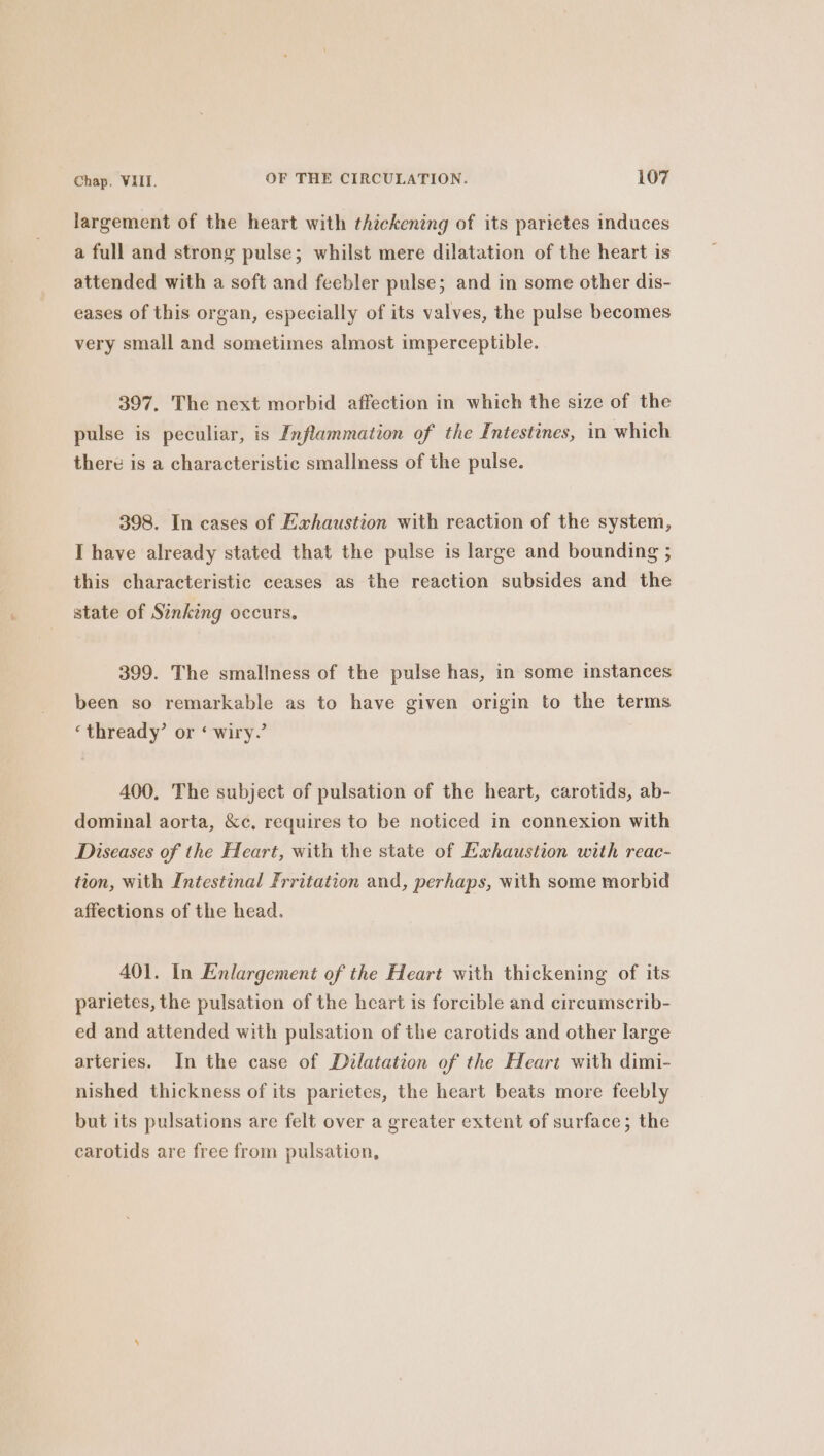 largement of the heart with thickening of its parietes induces a full and strong pulse; whilst mere dilatation of the heart is attended with a soft and feebler pulse; and in some other dis- eases of this organ, especially of its valves, the pulse becomes very small and sometimes almost imperceptible. 397. The next morbid affection in which the size of the pulse is peculiar, is Inflammation of the Intestines, in which there is a characteristic smallness of the pulse. 398. In cases of Exhaustion with reaction of the system, I have already stated that the pulse is large and bounding ; this characteristic ceases as the reaction subsides and the state of Sinking occurs. 399. The smallness of the pulse has, in some instances been so remarkable as to have given origin to the terms ‘thready’ or ‘ wiry.’ 400. The subject of pulsation of the heart, carotids, ab- dominal aorta, &amp;c. requires to be noticed in connexion with Diseases of the Heart, with the state of Exhaustion with reac- tion, with Intestinal Frritation and, perhaps, with some morbid affections of the head. 401. In Enlargement of the Heart with thickening of its parietes, the pulsation of the heart is forcible and circumscrib- ed and attended with pulsation of the carotids and other large arteries. In the case of Dilatation of the Heart with dimi- nished thickness of its parictes, the heart beats more feebly but its pulsations are felt over a greater extent of surface; the carotids are free from pulsation,