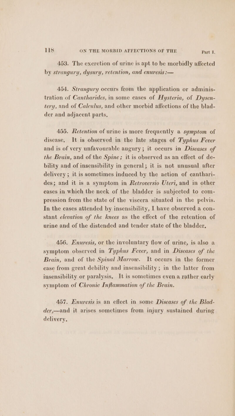 453. The excretion of urine is apt to be morbidly affected by strangury, dysury, retention, and enuresis :— 454. Strangury occurs from the application or adminis- tration of Cantharides, in some cases of Hysteria, of Dysen- tery, and of Calculus, and other morbid affections of the blad- der and adjacent parts. 455. Retention of urine is more frequently a symptom of disease, It is observed in the late stages of Typhus Fever and is of very unfavourable augury; it occurs in Diseases of the Brain, and of the Spine; it is observed as an effect of de- bility and of insensibility in general; it is not unusual after delivery ; it is sometimes induced by the action of canthari- des; and it is a symptom in Retroversio Uteri, and in other cases in which the neck of the bladder is subjected to com- pression from the state of the viscera situated in the pelvis. In the cases attended by insensibility, I have observed a con- stant elevation of the knees as the effect of the retention of urine and of the distended and tender state of the bladder. 456. Enuresis, or the involuntary flow of urine, is also a symptom observed in Typhus Fever, and in Diseases of the Brain, and of the Spinal Marrow. It occurs in the former case from great debility and insensibility ; in the latter from insensibility or paralysis, It is sometimes even a rather early symptom of Chronic Inflammation of the Brain. 457. Enuresis is an effect in some Diseases of the Blad- der,—and it arises sometimes from injury sustained during delivery.