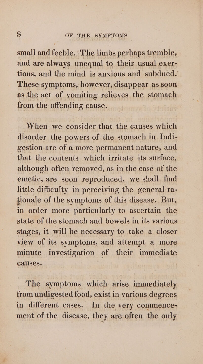 small and feeble. The limbs perhaps tremble, and are always unequal to their usual exer- tions, and the mind is anxious and subdued. These symptoms, however, disappear as soon as the act of vomiting relieves the stomach from the offending cause. When we consider that the causes which disorder the powers of the stomach in Indi- gestion are of a more permanent nature, and that the contents which irritate its surface, although often removed, as in the case of the emetic, are soon reproduced, we shall. find little difficulty in perceiving the general ra- tionale of the symptoms of this disease. But, in order more particularly to ascertain the state of the stomach and bowels in its various stages, it will be necessary to take a closer view of its symptoms, and attempt a more minute investigation of their immediate causes. | The symptoms which arise immediately from undigested food, exist in various degrees in different cases. In the very commence- ment of the disease, they are often the only