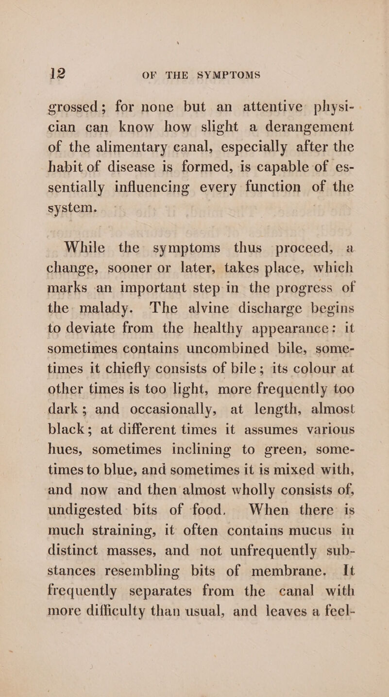 grossed; for none but an attentive plhysi-. cian can know how slight a derangement of the alimentary canal, especially after the habit of disease is formed, is capable of es- sentially influencing every function of the system. . While the symptoms thus proceed, a change, sooner or later, takes place, which marks an important step in the progress of the malady. The alvine discharge begins to deviate from the healthy appearance: it sometimes contains uncombined bile, some- times it chiefly consists of bile; its colour at other times is too light, more frequently too dark; and occasionally, at length, almost black; at different times it assumes various hues, sometimes inclining to green, some- times to blue, and sometimes it is mixed with, and now and then almost wholly consists of, undigested bits of food. When there is much straining, it often contains mucus in distinct masses, and not unfrequently sub- stances resembling bits of membrane. It frequently separates from the canal with more difficulty than usual, and leaves a feel-