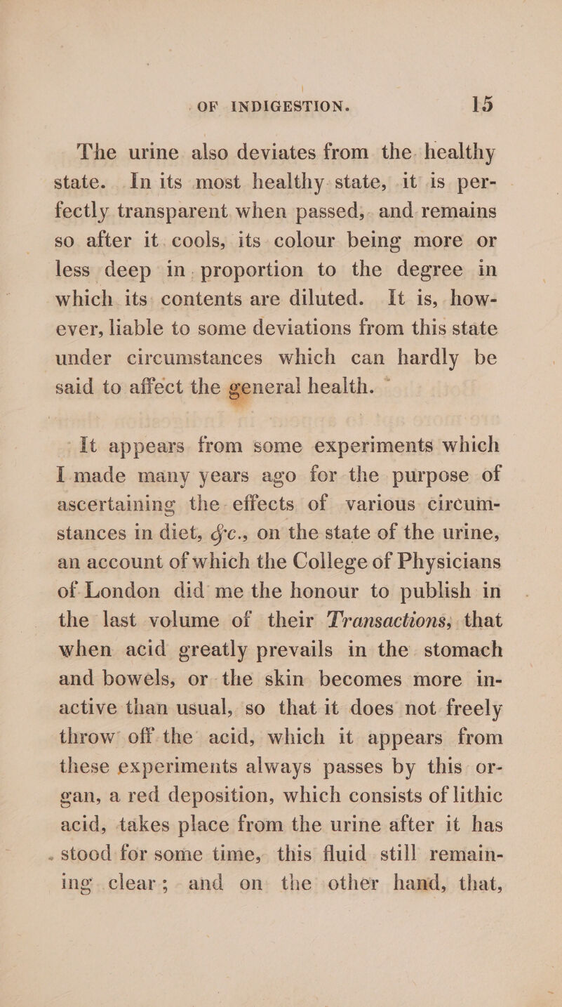 ] _OF INDIGESTION. 15 The urine also deviates from the. healthy state. In its most healthy. state, it is per- - fectly transparent. when passed,. and remains so after it. cools, its colour being more or less deep in. proportion to the degree in which its contents are diluted. It is, how- ever, liable to some deviations from this state under circumstances which can hardly be said to affect the general health. ~ It appears from some experiments which I made many years ago for the purpose of ascertaining the effects of various circum- stances in diet, g'c., on the state of the urine, an account of which the College of Physicians of London did me the honour to publish in the last volume of their Transactions, that when acid greatly prevails in the stomach and bowels, or the skin becomes more in- active than usual, so that it does not freely throw off the acid, which it appears from these experiments always passes by this or- gan, a red deposition, which consists of lithic acid, takes place from the urine after it has . stood for some time, this fluid still remain- ing clear; and on the other hand, that,