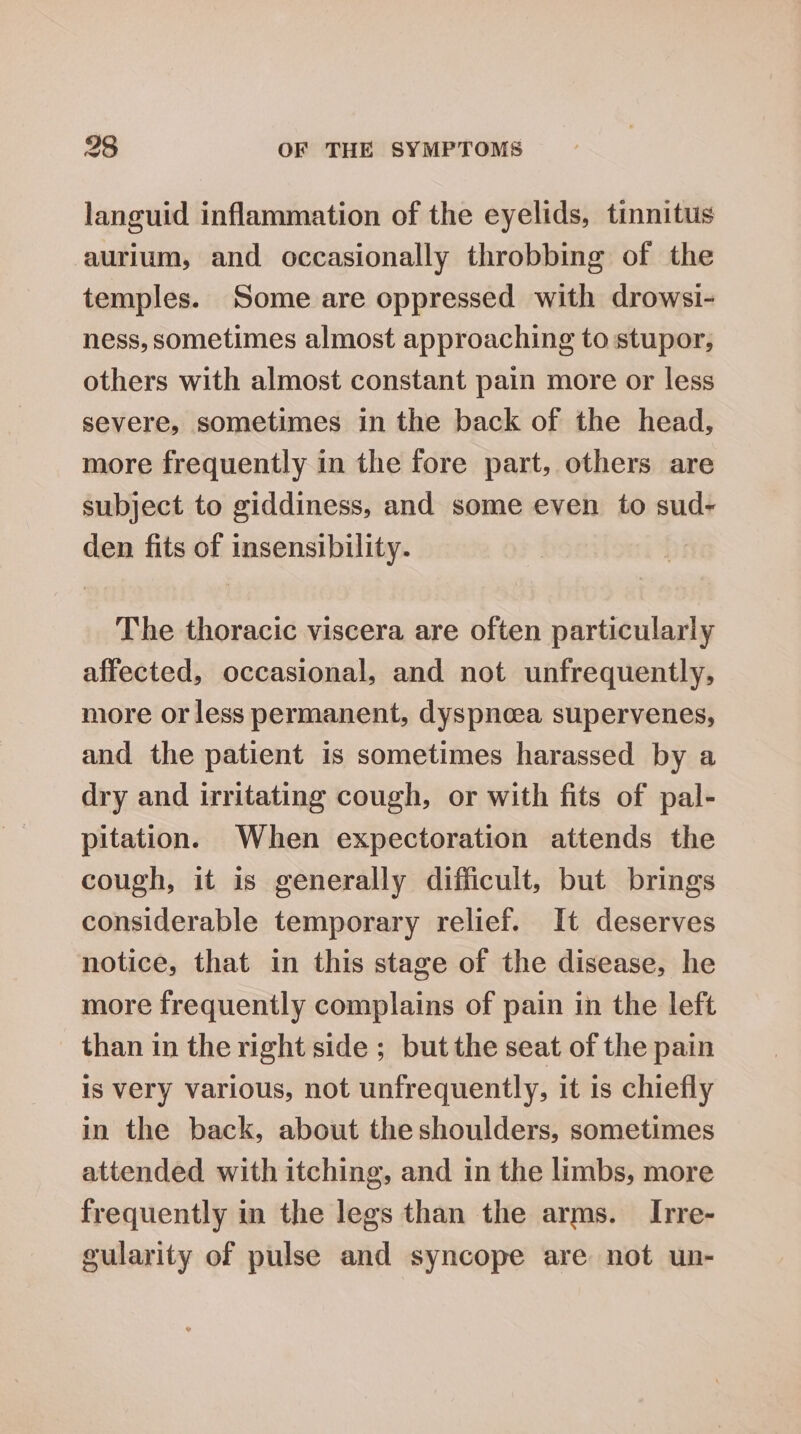 languid inflammation of the eyelids, tinnitus aurium, and occasionally throbbing of the temples. Some are oppressed with drowsi- ness, sometimes almost approaching to stupor, others with almost constant pain more or less severe, sometimes in the back of the head, more frequently in the fore part, others are subject to giddiness, and some even to sud- den fits of insensibility. The thoracic viscera are often particularly affected, occasional, and not unfrequently, more or less permanent, dyspnoea supervenes, and the patient is sometimes harassed by a dry and irritating cough, or with fits of pal- pitation. When expectoration attends the cough, it is generally difficult, but brings considerable temporary relief. It deserves notice, that in this stage of the disease, he more frequently complains of pain in the left than in the right side ; but the seat of the pain is very various, not unfrequently, it is chiefly in the back, about the shoulders, sometimes attended with itching, and in the limbs, more frequently in the legs than the arms. Irre- gularity of pulse and syncope are not un-