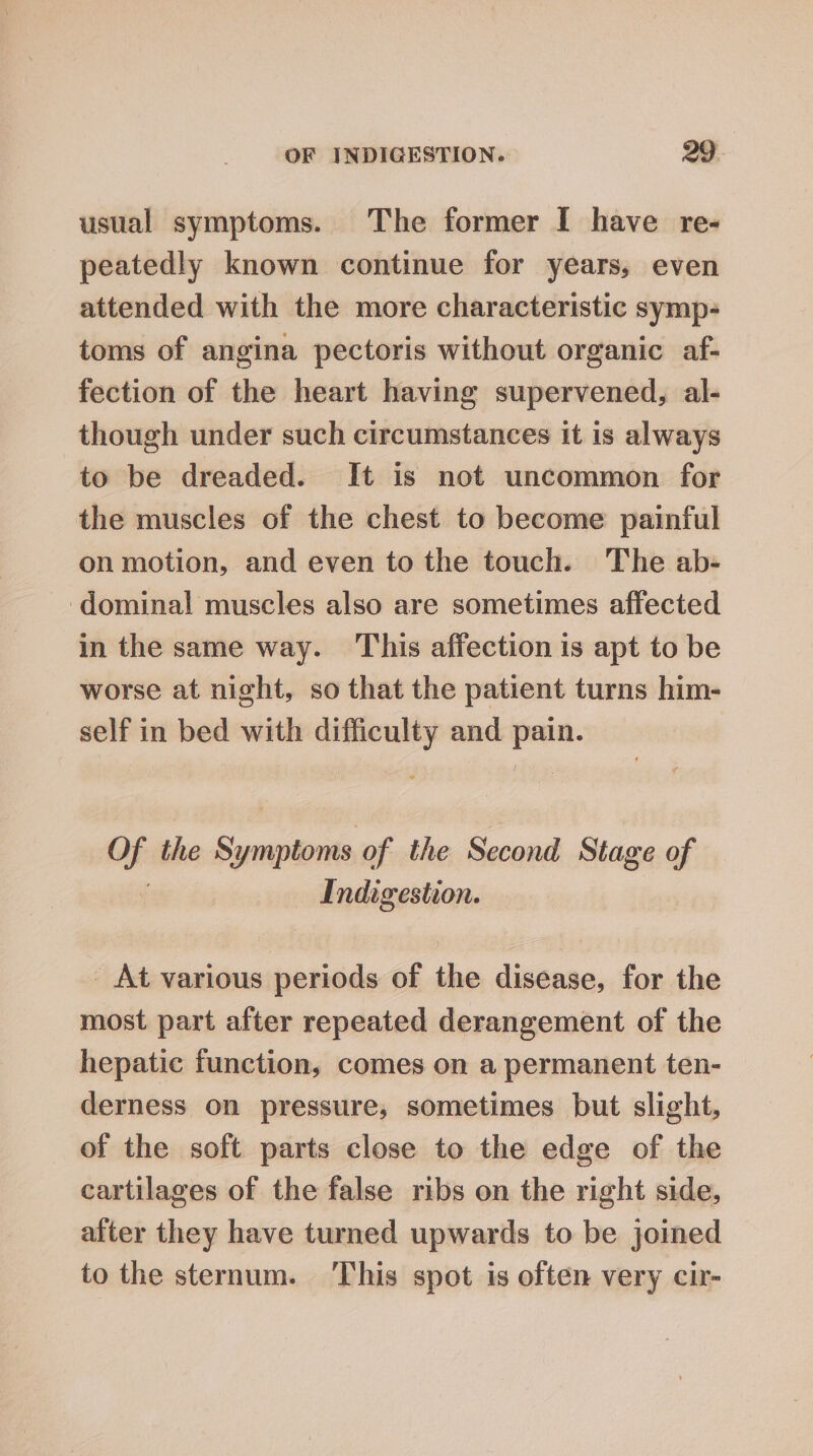 usual symptoms. The former I have re- peatedly known continue for years, even attended with the more characteristic symp- toms of angina pectoris without organic af- fection of the heart having supervened, al- though under such circumstances it is always to be dreaded. It is not uncommon for the muscles of the chest to become painful on motion, and even to the touch. The ab- ‘dominal muscles also are sometimes affected in the same way. This affection is apt to be worse at night, so that the patient turns him- self in bed with difficulty and pain. i the Symptoms of the Second Stage of Indigestion. _ At various periods of the disease, for the most part after repeated derangement of the hepatic function, comes on a permanent ten- derness on pressure, sometimes but slight, of the soft parts close to the edge of the cartilages of the false ribs on the right side, alter they have turned upwards to be joined to the sternum. This spot is often very cir-