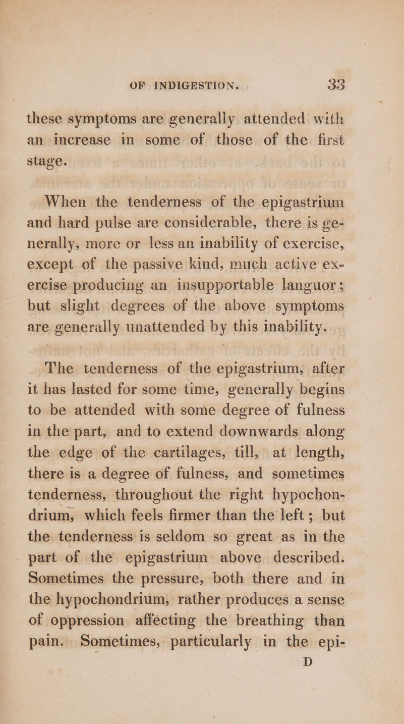 these symptoms are generally attended with an increase in some of those of the first stage. When the tenderness of the epigastrium and hard pulse are considerable, there is ge- nerally, more or less an inability of exercise, except of the passive kind, much active ex- ercise producing an insupportable languor; but slight degrees of the above symptoms are generally unattended by this inability. The tenderness of the epigastrium, after it has lasted for some time, generally begins to be attended with some degree of fulness in the part, and to extend downwards along the edge of the cartilages, till, at length, there is a degree of fulness, and sometimes tenderness, throughout the right hypochon- drium, which feels firmer than the left; but the. tenderness’ is seldom so great as in the part of the epigastrium above described. Sometimes the pressure, both there and in the hypochondrium, rather produces a sense of oppression affecting the breathing than pain. Sometimes, particularly in the epi- D