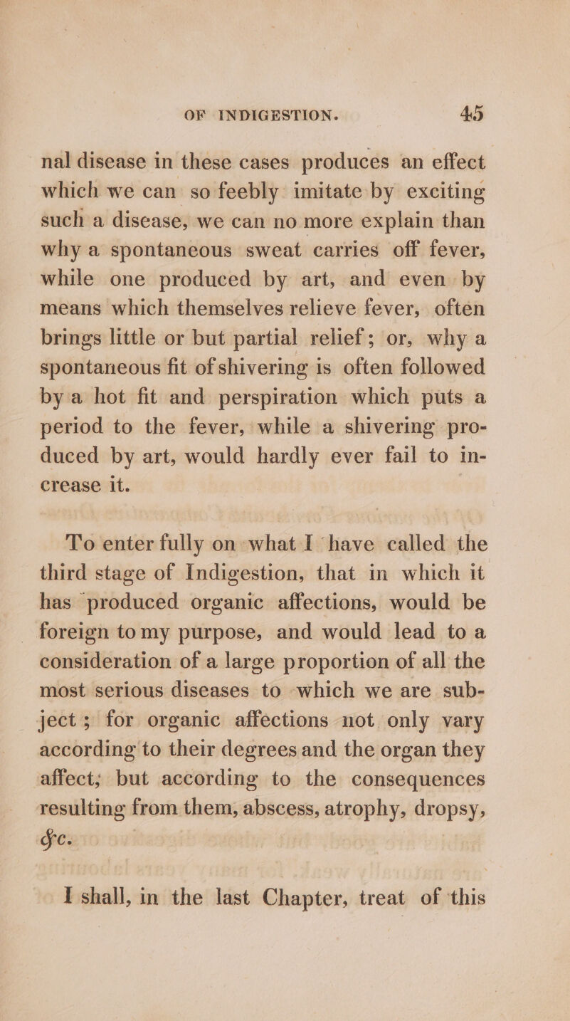 nal disease in these cases produces an effect which we can so feebly imitate by exciting such a disease, we can no more explain than why a spontaneous sweat carries off fever, while one produced by art, and even by means which themselves relieve fever, often brings little or but partial relief; or, why a spontaneous fit of shivering is often followed by a hot fit and perspiration which puts a period to the fever, while a shivering pro- duced by art, would hardly ever fail to in- crease it. To enter fully on what I have called the third stage of Indigestion, that in which it has produced organic affections, would be _ foreign tomy purpose, and would lead to a consideration of a large proportion of all the most serious diseases to which we are sub- ject ; for organic affections not only vary according to their degrees and the organ they affect; but according to the consequences resulting from them, abscess, atrophy, dropsy, Sc. I shall, in the last Chapter, treat of ‘this