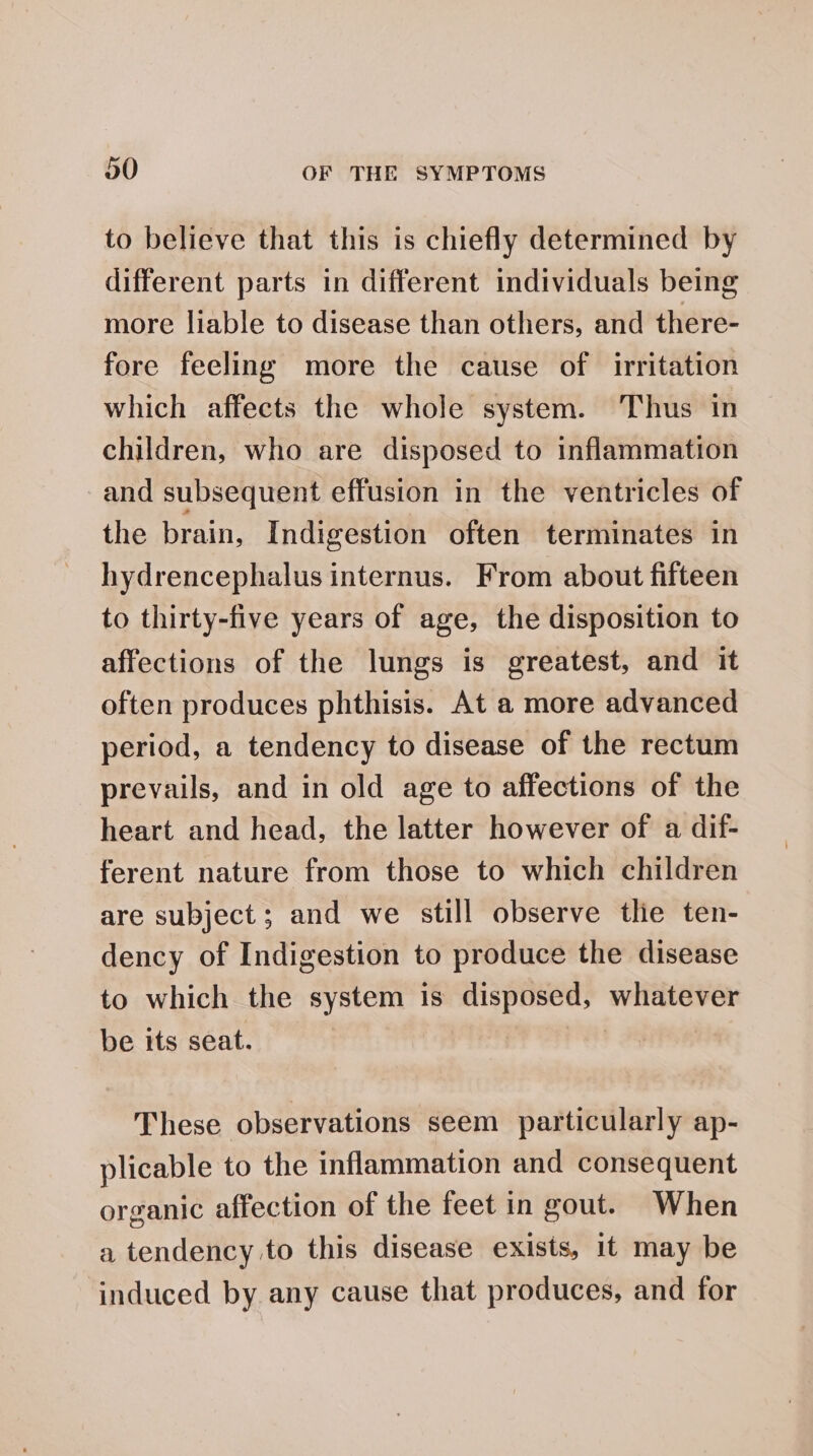 to believe that this is chiefly determined by different parts in different individuals being more liable to disease than others, and there- fore feeling more the cause of irritation which affects the whole system. Thus in children, who are disposed to inflammation and subsequent effusion in the ventricles of the brain, Indigestion often terminates in hydrencephalus internus. From about fifteen to thirty-five years of age, the disposition to affections of the lungs is greatest, and it often produces phthisis. At a more advanced period, a tendency to disease of the rectum prevails, and in old age to affections of the heart and head, the latter however of a dif- ferent nature from those to which children are subject; and we still observe thie ten- dency of Indigestion to produce the disease to which the system is disposed, Lact be its seat. These observations seem particularly ap- plicable to the inflammation and consequent organic affection of the feet in gout. When a tendency to this disease exists, it may be induced by any cause that produces, and for