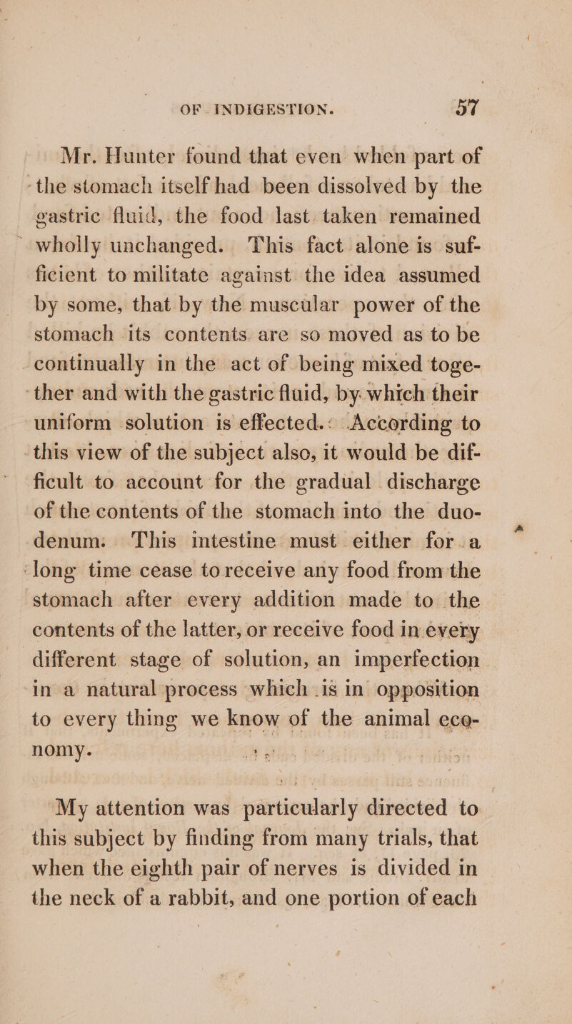 Mr. Hunter found that even when part of ‘the stomach itself had been dissolved by the eastric fluid, the food last. taken remained ’ wholly unchanged. This fact alone is suf- ficient to militate against the idea assumed by some, that by the muscular power of the stomach its contents are so moved as to be continually in the act of being mixed toge- ‘ther and with the gastric fluid, by. which their uniform solution is effected.: According to this view of the subject also, it would be dif- ficult to account for the gradual discharge of the contents of the stomach into the duo- denum: This intestine must either for a ‘long time cease to receive any food from the stomach after every addition made to the contents of the latter, or receive food in every different stage of solution, an imperfection. in a natural process which .is in opposition to every thing we know of the animal ece- nomy. | “My attention was particularly directed to this subject by finding from many trials, that when the eighth pair of nerves is divided in the neck of a rabbit, and one portion of each