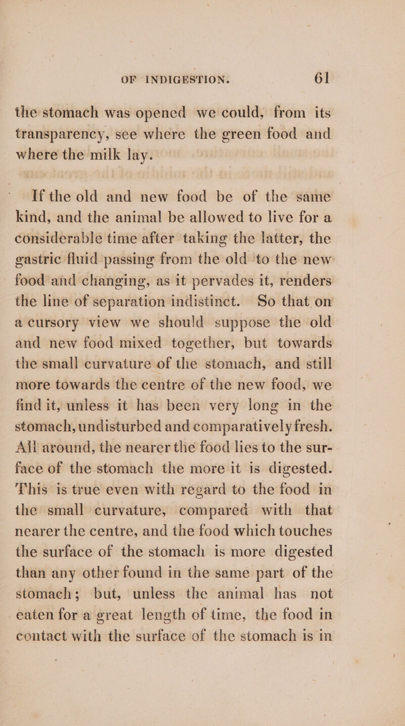 the stomach was opened we could, from its transparency, see where the green food and where the milk lay. If the old and new food be of the same kind, and the animal be allowed to live for a considerable time after taking the latter, the gastric fluid passing from the old to the new food aid changing, as it pervades it, renders the line of separation indistinct. So that on a cursory view we should suppose the old and new food mixed together, but towards the small curvature of the stomach, and still more towards the centre of the new food, we find it, unless it has been very long in the stomach, undisturbed and comparatively fresh. Ail around, the nearer the food lies to the sur- face of the stomach the more it is digested. This is true even with regard to the food in the small curvature, compared with that nearer the centre, and the food which touches the surface of the stomach is more digested than any other found in the same part of the stomach; but, unless the animal has not eaten for a great length of time, the food in contact with the surface of the stomach is in