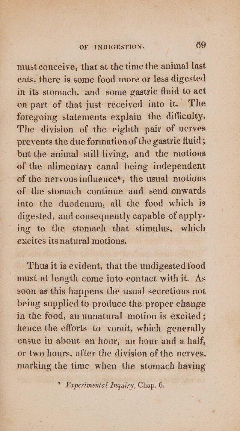 must conceive, that at the time the animal last eats, there is some food more or less digested in its stomach, and some gastric fluid to act on part of that just received into it. The foregoing statements explain the difficulty. The division of the eighth pair of nerves prevents the due formation of the gastric fluid ; but the animal still living, and the motions of the alimentary canal being independent of the nervous influence*, the usual motions | of the stomach continue and send onwards into the duodenum, all the food which 1s digested, and consequently capable of apply- “ing to the stomach that stimulus, which excites its natural motions. _ Thus it is evident, that the undigested food - must at length come into contact with it. As soon as this happens the usual secretions not being supplied to produce the proper change in the food, an unnatural motion is excited; hence the efforts to vomit, which generally ensue in about an hour, an hour and a half, or two hours, after the division of the nerves, marking the time when the stomach having * Experimental Inquiry, Chap. 6.