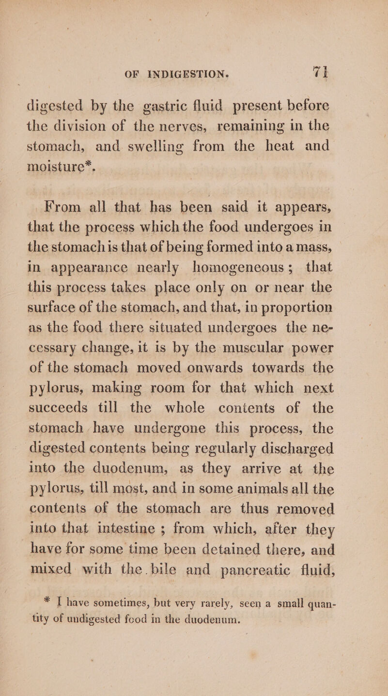 digested by the gastric fluid present before the division of the nerves, remaining in the stomach, and swelling from the heat and moisture”*. | From all that has been said it appears, that the process which the food undergoes in the stomach is that of being formed into a mass, — in appearance nearly homogeneous; that this process takes place only on or near the surface of the stomach, and that, in proportion as the food there situated undergoes the ne- cessary change, it is by the muscular power of the stomach moved onwards towards the pylorus, making room for that which next succeeds till the whole contents of the stomach have undergone this process, the digested contents being regularly discharged into the duodenum, as they arrive at the pylorus, till most, and in some animals all the contents of the stomach are thus removed into that intestine ; from which, after they _have for some time been detained there, and mixed with the bile and pancreatic fluid, * I have sometimes, but very rarely, seen a small quan- tity of undigested food in the duodenum.