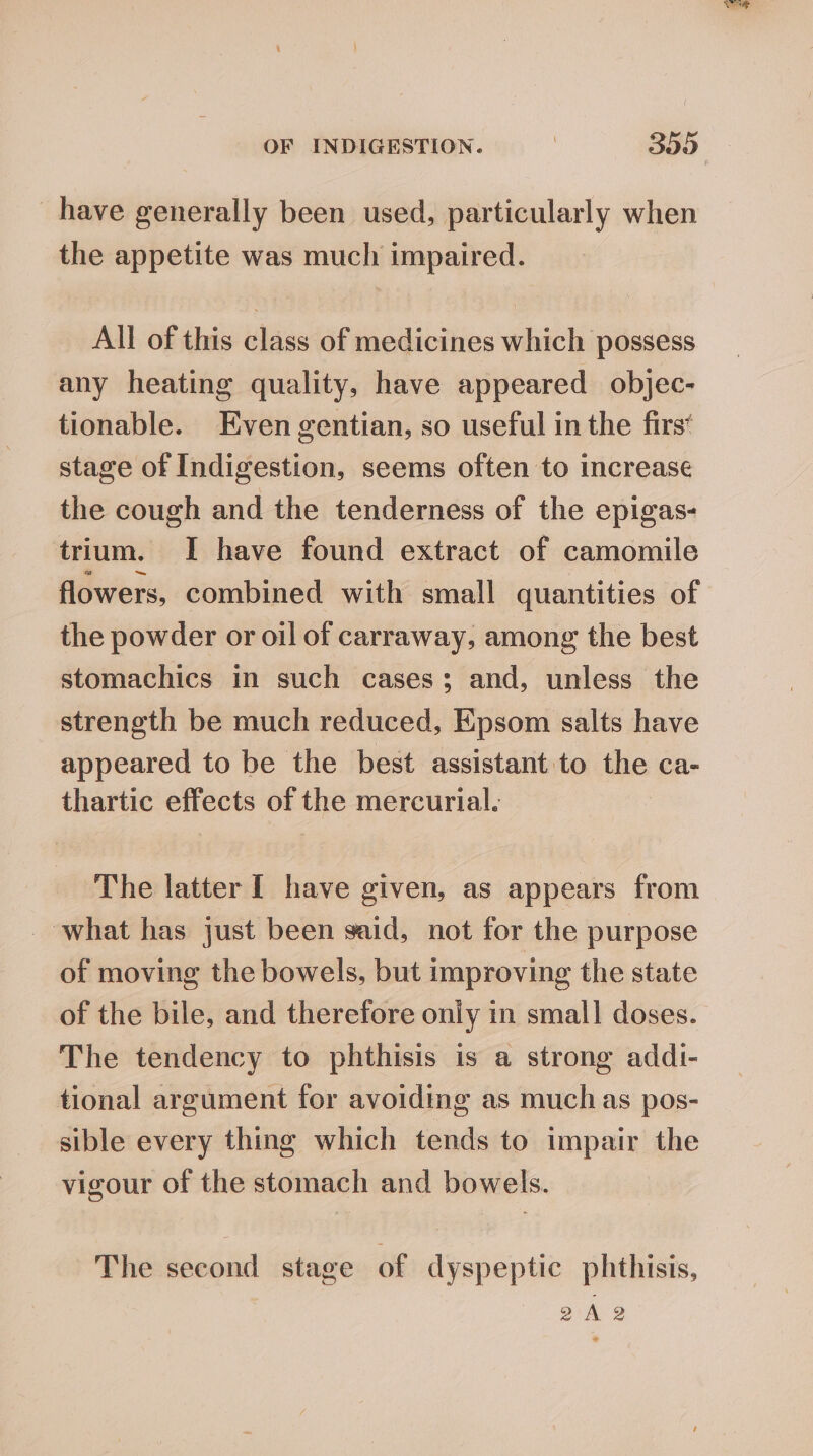 have generally been used, particularly when the appetite was much impaired. All of this class of medicines which possess any heating quality, have appeared objec- tionable. Even gentian, so useful in the firs* stage of Indigestion, seems often to Increase the cough and the tenderness of the epigas- trium. I have found extract of camomile flowers, combined with small quantities of the powder or oil of carraway, among the best stomachics in such cases; and, unless the strength be much reduced, Epsom salts have appeared to be the best assistant to the ca- thartic effects of the mercurial: The latter [ have given, as appears from what has just been said, not for the purpose of moving the bowels, but improving the state of the bile, and therefore only in small doses. The tendency to phthisis is a strong addi- tional argument for avoiding as muchas pos- sible every thing which tends to impair the vigour of the stomach and bowels. The second stage of dyspeptic phthisis, 2A 2 ae