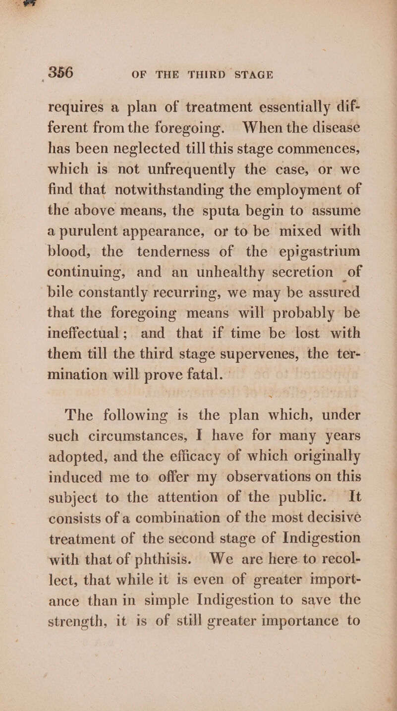 requires a plan of treatment essentially dif- ferent from the foregoing. When the disease has been neglected till this stage commences, which is not unfrequently the case, or we find that notwithstanding the employment of the above means, the sputa begin to assume a purulent appearance, or to be mixed with blood, the tenderness of the epigastrium continuing, and an unhealthy secretion of bile constantly recurring, we may be assured that the foregoing means will probably be ineffectual; and that if time be lost with them till the third stage supervenes, the ter- mination will prove fatal. | The following is the plan which, under such circumstances, I have for many years adopted, and the efficacy of which originally induced me to offer my observations on this subject to the attention of the public. It consists of a combination of the most decisive treatment of the second stage of Indigestion with that of phthisis. We are hereto recol- lect, that while it is even of greater import- ance than in simple Indigestion to save the strength, it is of still greater importance to