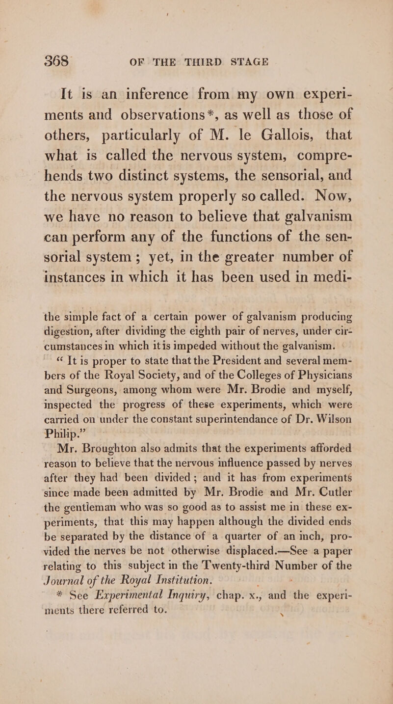 It is an inference from my own experi- ments and observations*, as well as those of others, particularly of M. le Gallois, that what is called the nervous system, compre- -hends two distinct systems, the sensorial, and the nervous system properly so called. Now, we have no reason to believe that galvanism can perform any of the functions of the sen- sorial system ; yet, in the greater number of instances in which it has been used in medi- the simple fact of a certain power of galvanism producing digestion, after dividing the eighth pair of nerves, under cir- cumstances in which itis impeded without the galvanism. “‘ It is proper to state that the President and several mem- bers of the Royal Society, and of the Colleges of Physicians and Surgeons, among whom were Mr. Brodie and myself, inspected the progress of these experiments, which were carried on under the constant superintendance of Dr. Wilson Philip.” Mr. Broughton also admits that the experiments afforded reason to believe that the nervous influence passed by nerves after they had been divided ; and it has from experiments since made been admitted by Mr. Brodie and Mr. Cutler the gentieman who was so good as to assist me in these ex- periments, that this may happen although the divided ends be separated by the distance of a quarter of an inch, pro- vided the nerves be not otherwise displaced.—See a paper relating to this subject in the Twenty-third Number of the Journal of the Royal Institution. * See Experimental Inquiry, chap. x., and th experl- ments there referred to. i