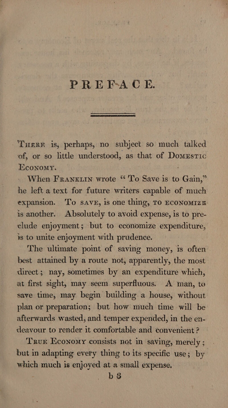 PREFACE THERE is, perhaps, no subject so much talked of, or so little understood, as that of Domestic Economy. When Frankuin wrote “ To Save is to Gain,” he left a text for future writers capable of much expansion. ‘To svg, is one thing, TO ECONoMIZzE is another. Absolutely to avoid expense, is to pre- clude enjoyment; but to economize expenditure, ¥s to unite enjoyment with prudence. The ultimate pomt of saving money, 1s often best attained by a route not, apparently, the most direct ; nay, sometimes by an expenditure which, at first sight, may seem superfluous. A man, to save time, may begin building a house, without plan or preparation; but how much time will be afterwards wasted, and temper expended, in the en- deavour to render it comfortable and convenient ? but in adapting every thing to its specific use; by which much is enjoyed at a small expense. bs